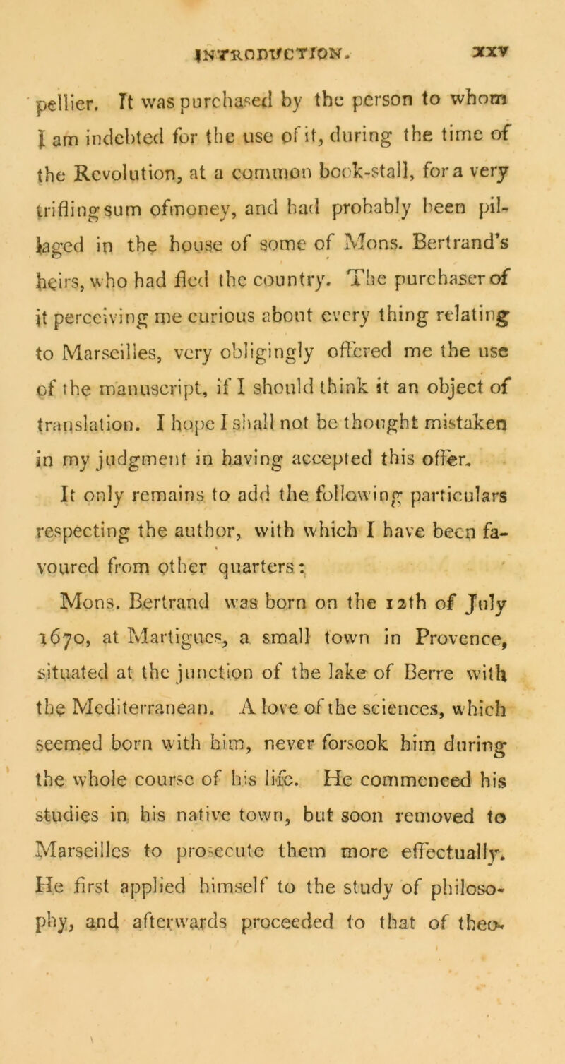 pellier. Tt was pureha^^etl by the person to whom I am iiiciebted for the use of it, during the time of the Revolution, at a common book-stall, fora very trifling sum ofmoney, and had probably been pil- laged in the house of some of Mens. Bertrand’s heirs, who had fled the country. The purchaser of it perceiving me curious about every thing relating to Marseilles, very obligingly offered me the use of the manuscript, if I should think it an object of translation. I ho.[)e I shall not be thought mistaken in my judgment in having accepted this offer. It only remains to add the following particulars respecting the author, with which I have been fa- % voured from other quarters: Mons. Bertrand was born on the 12th of July ^670, at Martigucs, a small town in Provence, situated at the junction of the lake of Berre with the Mediterranean. A love of the sciences, which seemed born with him, never forsook him during the whole course of his life. He commenced his studies in his native town, but soon removed to Marseilles to prosecute them more eflectuallv* He first applied himself to the study of philoso- phy, and afterwards proceeded to that of theo»