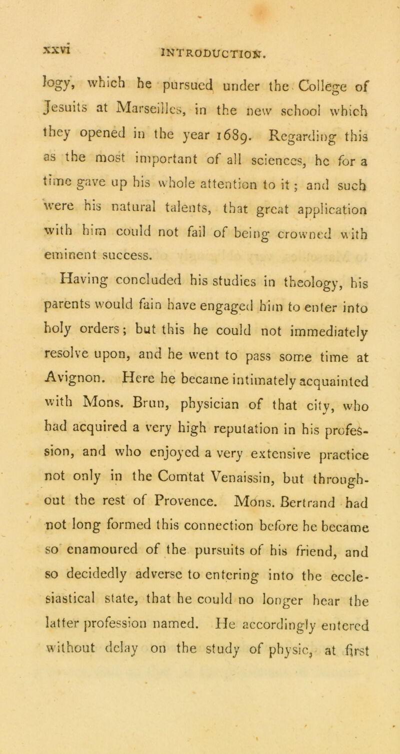 which he pursued under the College of Jesuits at Marseilles, in the new school which they opened in the year 1689. Regarding this as the most important of all sciences, he for a time gave up his whole attention to it; and such were his natural talents, that great application with him could not fail of being crowned with eminent success. Having concluded his studies in theology, his parents would fain have engaged him to enter into holy orders; but this he could not immediately resolve upon, and he went to pass some time at Avignon. Here he became intimately acquainted with Mons. Brun, physician of that city, who had acquired a very high reputation in his profes- sion, and who enjoyed a very extensive practice not only in the Comtat Venaissin, but through- out the rest of Provence. Mons. Bertrand had not long formed this connection before he became so' enamoured of the pursuits of his friend, and so decidedly adverse to entering into the eccle- siastical state, that he could no longer hear the latter profession named. He accordingly entered without delay on the study of physic, at first