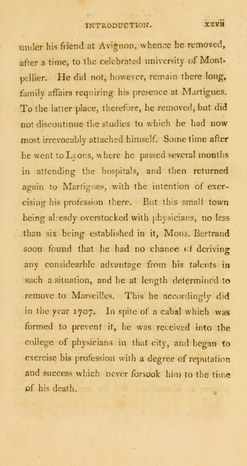 under his friend at Avignon, whence be removed, after a time, to the celebrated university of Mont-^ pellier. - He did not, however, remain there long, family affairs requiring his presence at Martigues. To the latter place, therefore, he removed, but did not discontinue the studies to which he had now most irrevocably attached himself. Some time after he went to Lvons, where he passed several months in attending the hospitals, and then returned again to Martigues, wdth the intention of exer- cising his profession there. But this small towm being afeady overstocked with physicians, no less than six being established in it, Mons. Bertrand soon found that he had no chance (d dcrivins: any considearble advantage from his talents in such a situation, and he at length determined to remove to Marseilles. This he accordingly did in the year 1707. In spite of a cabal which was formed to prevent it, he was received into the college of physicians in (hat city, and began to exercise bis profession with a degree of re])utation and success which never forsook him to the time of his death.