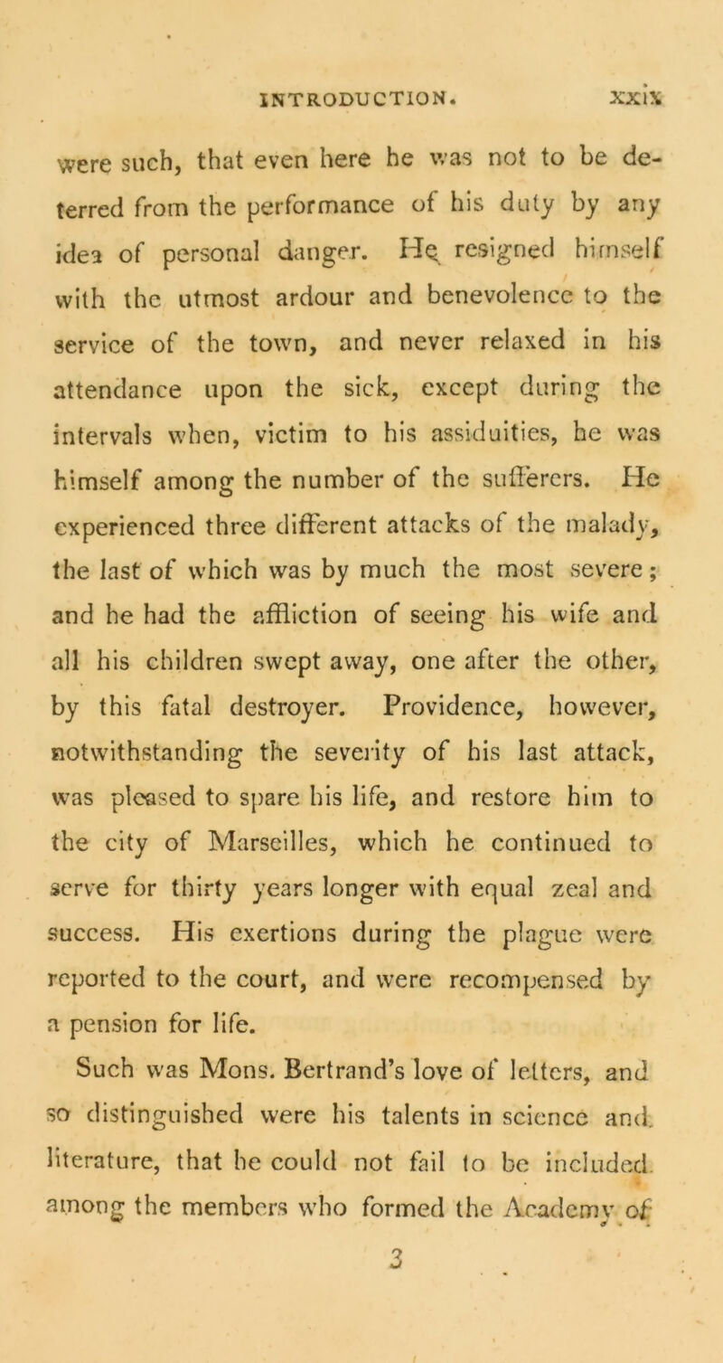 were such, that even here he was not to be de- terred from the performance of his duty by any idea of personal danger. Hq resigned himself with the utmost ardour and benevolence to the service of the town, and never relaxed in his attendance upon the sick, except during the intervals when, victim to his assiduities, he was himself among the number of the sufferers. He experienced three different attacks of the malady, the last of which was by much the most severe; and he had the affliction of seeing his wife and all his children swept away, one after the other, by this fatal destroyer. Providence, however, notwithstanding the seveiity of his last attack, was pleased to spare his life, and restore him to the city of Marseilles, which he continued to serve for thirty years longer with equal zeal and .success. His exertions during the plague were reported to the court, and were recompensed by a pension for life. Such was Mons. Bertrand’s love of letters, and so distinguished were his talents in science and. literature, that he could not fail to be included, among the members who formed the Academv of