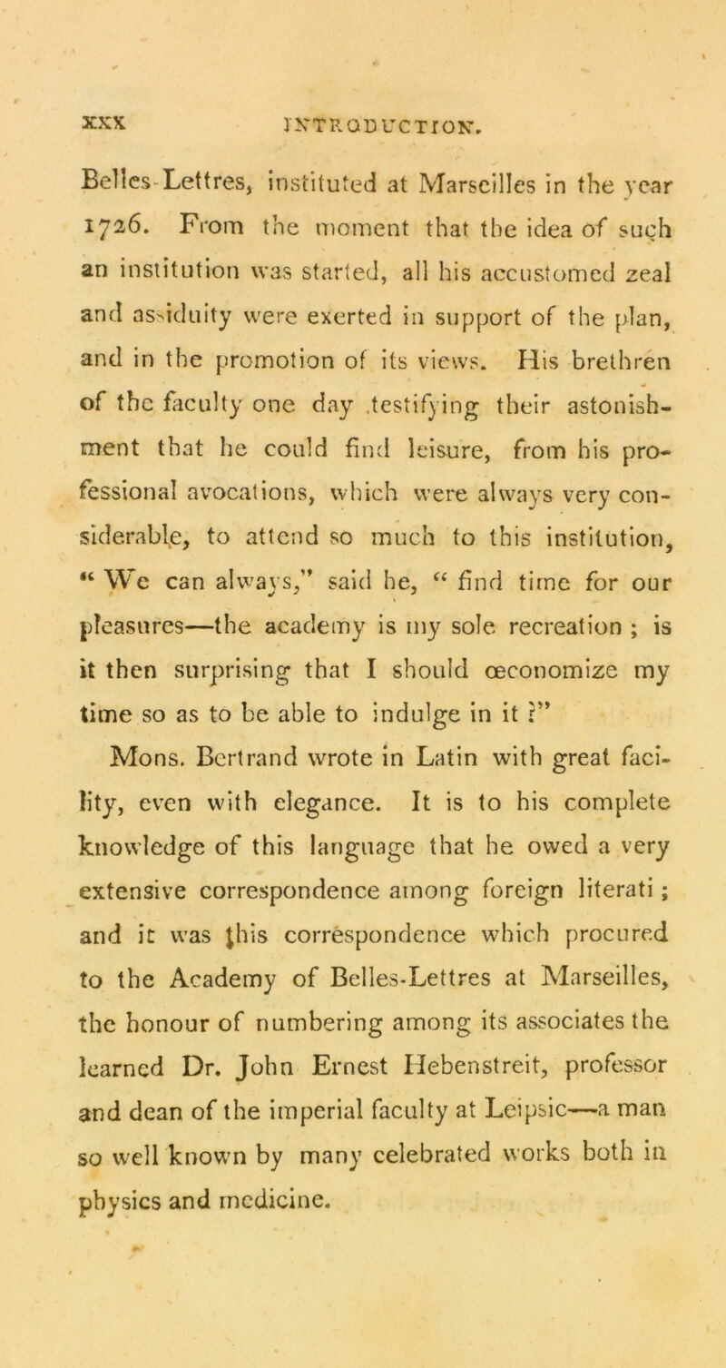 Belles-Lettres, instituted at Marseilles in the year 1726. From the moment that the idea of such an institution was started, all his accustomed zeal and as>iduity were exerted in support of the plan, and in the promotion of its views. His brethren of the faculty one day .testifying their astonish- ment that he could find leisure, from his pro- fessional avocations, which were always very con- siderable, to attend so much to this institution, “ We can alv^avs,” said he, find time for our pleasures—the academy is my sole recreation ; is it then surprising that I should oeconomize my time so as to be able to indulge in it ?’* Mons. Bertrand wrote in Latin with great faci- lity, even with elegance. It is to his complete knowledge of this language that he owed a very extensive correspondence among foreign literati; and it was jhis correspondence which procured to the Academy of Belles-Lettres at Marseilles, the honour of numbering among its associates the learned Dr. John Ernest Hebenstreit, professor and dean of the imperial faculty at Leipsic—a man so well knowm by many celebrated works both in physics and medicine.