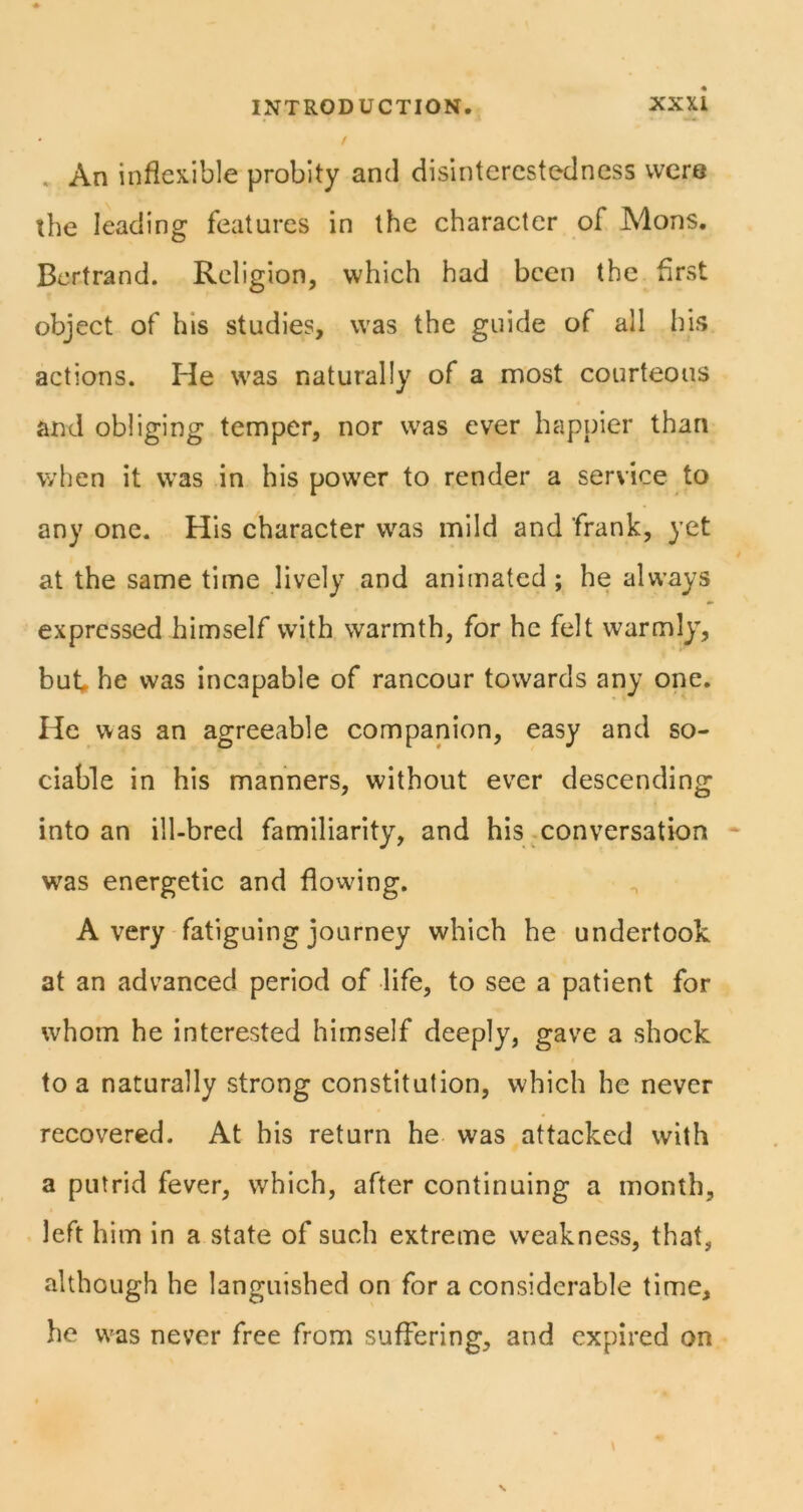. An inflexible probity and disinterestedness were the leading features in the character of Mons. Bertrand. Religion, which had been the first object of his studies, was the guide of all his actions. He was naturally of a most courteous and obliging temper, nor was ever happier than when it was in his power to render a service to any one. His character w^as mild and frank, yet at the same time lively and animated ; he always expressed himself with warmth, for he felt warmly’, but he was incapable of rancour towards any one. He was an agreeable companion, easy and so- ciable in his manners, without ever descending into an ill-bred familiarity, and his .conversation • was energetic and flowing. Avery fatiguing journey which he undertook at an advanced period of life, to see a patient for whom he interested himself deeply, gave a shock to a naturally strong constitution, which he never recovered. At his return he was attacked with a putrid fever, which, after continuing a month, left him in a state of such extreme weakness, that, although he languished on for a considerable time, he was never free from suffering, and expired on