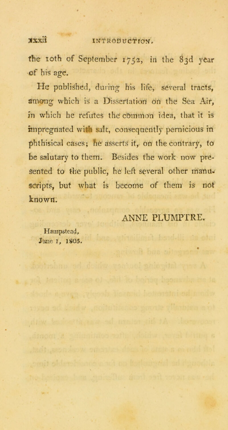 3lxxil the loth of September 1752, in the 83d year •of his age. He published, during his life, several tracts, amcmg which is a Dissertation on the Sea Air, in which he refutes the' cbminon idea, that it is impregnated wilfa salt, consequently pernicious in phthisical cases; he asserts it, on the contrary, to be salutary to them. Besides the work now pre- sented to the public, he left several other manu- scripts, but what is become of them is nof known. ANNE PLUMPTRE. Hampstead,