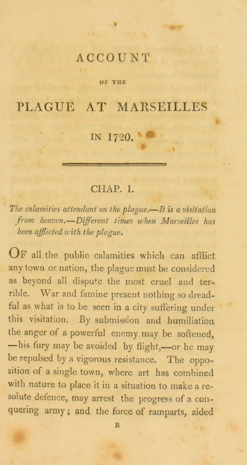 « ACCOUNT or THE PLAGUE AT MARSEILLES IN 1720. *■ • CHAP. I. The calamUies attendant o?i the plague.—It is a visitation from heaven.—Different times when Marseilles has been afflicted with the plague. Of all the public calamities which can afflict any town or nation, the plague must be considered as beyond all dispute the most cruel and ter- rible. War and famine present nothing so dread- ful as what is to be seen in a city suffering under this visitation. By submission and humiliation the anger of a powerful enemy may be softened, —his fury may be avoided by flight,—or he may be repulsed by a vigorous resistance. The oppo- sition of a single town, where art has combined with nature to place it in a situation to make a re- solute defence, may arrest the progress of a con- quering army; and the force of ramparts, aided B
