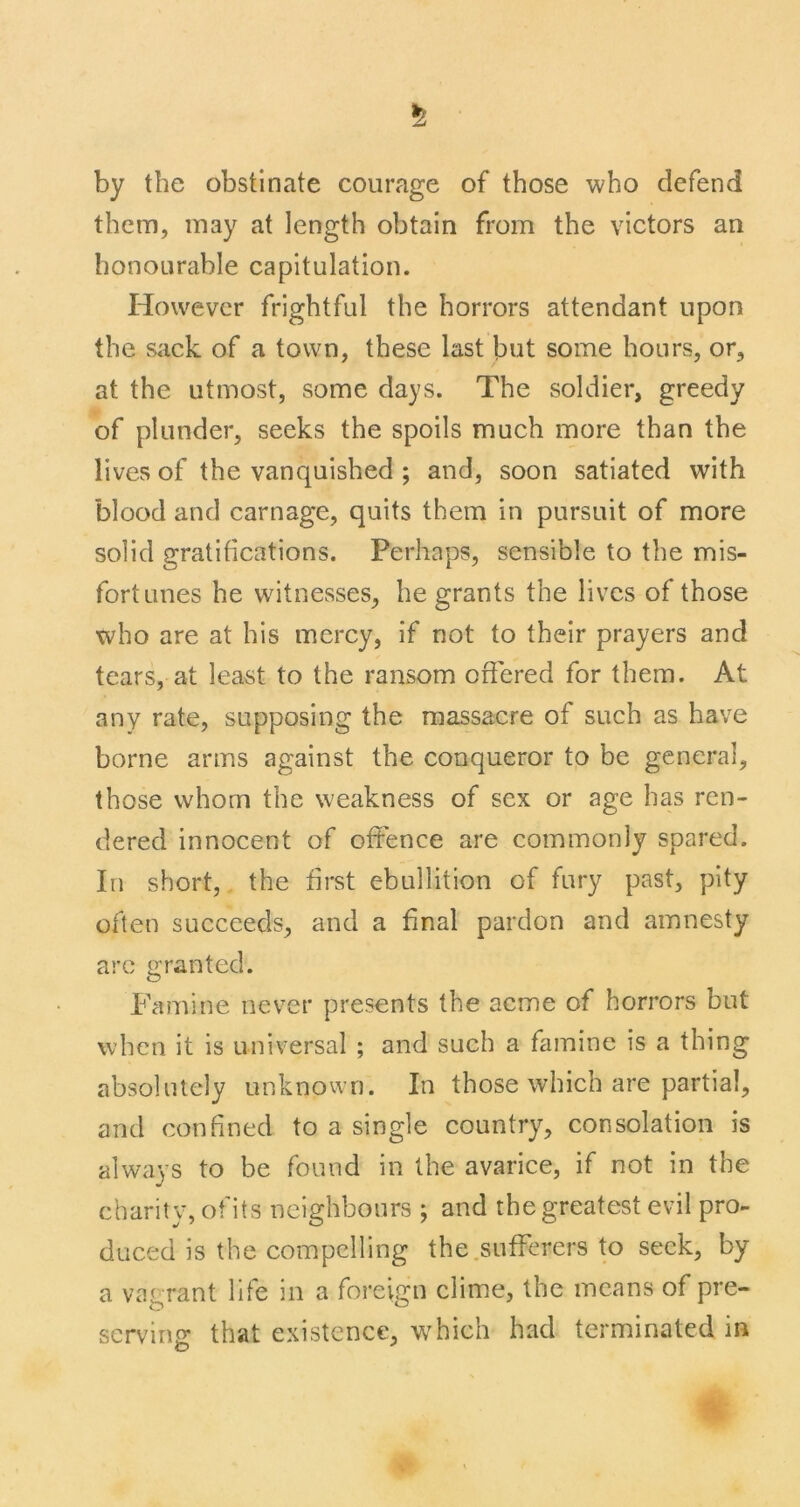 by the obstinate courage of those who defend them, may at length obtain from the victors an honourable capitulation. However frightful the horrors attendant upon the sack of a town, these last but some hours, or, at the utmost, some days. The soldier, greedy of plunder, seeks the spoils much more than the lives of the vanquished ; and, soon satiated with blood and carnage, quits them in pursuit of more solid gratifications. Perhaps, sensible to the mis- fortunes he witnesses, he grants the lives of those who are at his mercy, if not to their prayers and tears, at least to the ransom offered for them. At any rate, supposing the massacre of such as have borne arms against the conqueror to be general, those whom the weakness of sex or age has ren- dered innocent of offence are commonly spared. In short, the first ebullition of fury past, pity often succeeds, and a final pardon and amnesty arc granted. Famine never presents the acme of horrors but when it is universal ; and such a famine is a thing absolutely unknown. In those which are partial, and confined to a single country, consolation is always to be found in the avarice, if not in the charity, of its neighbours ; and the greatest evil pro- duced is the compelling the.sufferers to seek, by a vagrant life in a foreign clime, the means of pre- serving that existence, w^hich had terminated in