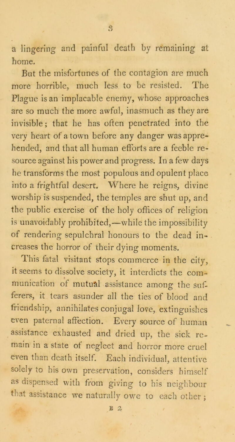 a lingering and painful death by remaining at home. But the misfortunes of the contagion are much more horrible, much less to be resisted. The Plague is an implacable enemy, whose approaches are so much the more awful, inasmuch as they are invisible; that he has often penetrated into the very heart of a town before any danger was appre- hended, and that all human efforts are a feeble re- source against his power and progress. In a few days he transforms the most populous and opulent place into a frightful desert. Where he reigns, divine worship is suspended, the temples are shut up, and the public exercise of the holy offices of religion is unavoidably prohibited,—while the impossibility of rendering sepulchral honours to the dead in- creases the horror of their dying moments. This fatal visitant stops commerce in the city, it seems to dissolve society, it interdicts the com- munication of mutual assistance among the suf- ferers, it tears asunder all the ties of blood and friendship, annihilates conjugal love, extinguishes even paternal affection. Every source of human assistance exhausted and dried up, the sick re- main in a state of neglect and horror more cruel even than death itself. Each individual, attentive solely to his own preservation, considers himself as dispensed with from giving to his neighbour that assistance we naturally owe to each other ; E 2
