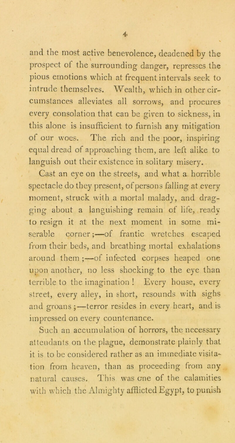 and the most active benevolence, deadened by the prospect of the surrounding danger, represses the pious emotions which at frequent intervals seek to intrude themselves. Wealth, which in other cir- cumstances alleviates all sorrows, and procures every consolation that can be given to sickness, in this alone is insufficient to furnish any mitigation of our woes. The rich and the poor, inspiring equal dread of approaching them, are left alike to languish out their existence in solitary misery. ' Cast an eye on the streets, and what a. horrible spectacle do they present, of persons falling at every moment, struck with a mortal malady, and drag- ging about a languishing remain of life, .ready to resign it at the next moment in some mi- serable corner;—of frantic wretches escaped from their beds, and breathing mortal exhalations around them ;—of infected corpses heaped one upon another, no less shocking to the eye than terrible to the imagination ! Every house, every street, every alley, in short, resounds with sighs and groans;—terror resides in every heart, and is impressed on every countenance. Such an accumulation of horrors, the_necessary attendants on the plague, demonstrate plainly that it is to be considered rather as an immediate visita- tion from heaven, than as proceeding from any natural causes. This was ome of the calamities with which the Almighty afflicted Egypt, to puaish