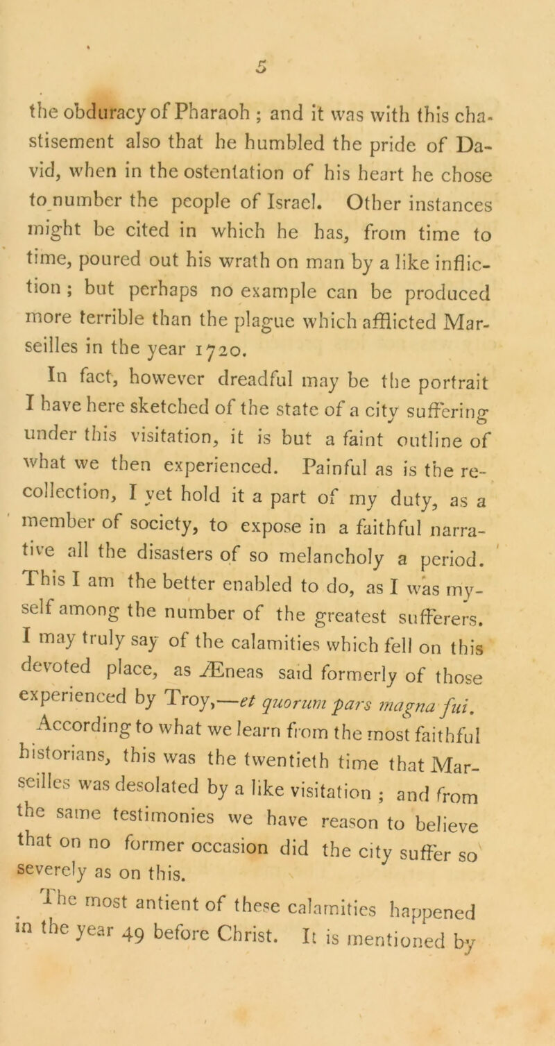the obduracy of Pharaoh ; and it was with this cha- stisement also that he humbled the pride of Da- vid, when in the ostentation of his heart he chose to number the people of Israel. Other instances might be cited in which he has, from time to time, poured out his wrath on man by a like inflic- tion ; but perhaps no example can be produced more terrible than the plague which afflicted Mar- seilles in the year 1720. In fact, however dreadful may be the portrait I have here sketched of the state of a city suffering under this visitation, it is but a faint outline of what we then experienced. Painful as is the re- collection, I yet hold it a part of my duty, as a ’ member of society, to expose in a faithful narra- tive all the disasters of so melancholy a period. This I am the better enabled to do, as I was my- self among the number of the greatest sufferers. I may truly say of the calamities which fell on this devoted place, as iEneas said formerly of those experienced by Troy,—et quorum 'pars magna fui. According to what we learn from the most faithful historians, this was the twentieth time that Mar- seilles was desolated by a like visitation ; and from the same testimonies we have reason to believe that on no former occasion did the city suffer so^ severely as on this. ^ 1 he most antient of these calamities happened in the year 49 before Christ. It is mentioned by