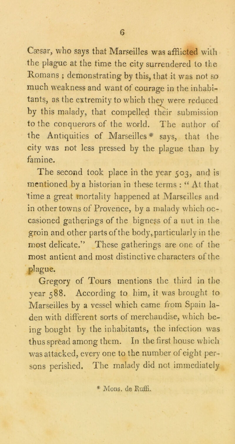 Ca0sar, who says that Marseilles was afflicted with the plague at the time the city surrendered to the Romans ; demonstrating by this, that it was not so much weakness and want ot courage in the inhabi- tants, as the extremity to which th^ were reduced by this malady, that compelled their submission to the conquerors of the world. The author of the Antiquities of Marseilles* says, that the city was not less pressed by the plague than by famine. The second took place in the year 503, and is mentioned by a historian in these terms : ‘‘ At that time a great mortality happened at Marseilles and in other towns of Provence, by a malady which oc- casioned gatherings of the bigness of a nut in the groin and other parts ofthe body,particularly in the most delicate.’’ These gatherings are one of the most antient and most distinctive characters of the plague. Gregory of Tours mentions the third in the year 588. According to him, it was brought to Marseilles by a vessel which came from Spain la- den with different sorts of merchandise, which be- ing bought by the inhabitants, the infection was thus spread among them. In the first house which was attacked, every one to the number of eight per- sons perished. The malady did not immediately * Mons. de Ruffi.