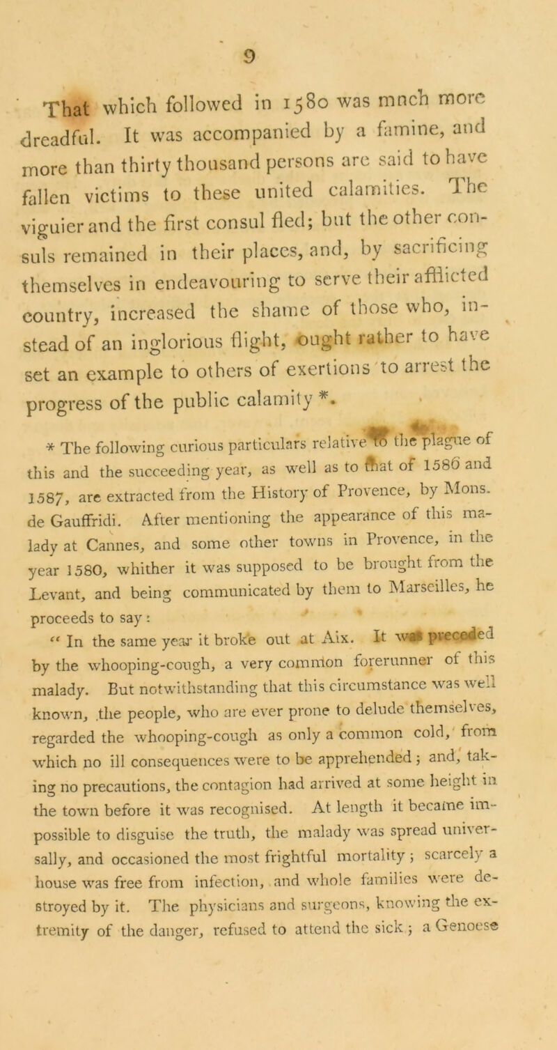 That which followed in 1580 was mnch nnorc dreadfiil. It was accompanied by a famine, and more than thirty thousand persons arc said to have fallen victims to these united calamities. The viguierand the first consul fled; but the other con- suls remained in their places, and, by sacrificing themselves in endeavouring to serve their afflicted country, increased the shame of those who, in- stead of an inglorious flight, ought rather to have set an example to others of exertions to arie^t the progress of the public calamity * The following curious particulars relative to the plague of this and the succeeding year, as well as to Aat of 1586 and 158/, are extracted from the History of Provence, by Mons. de Gauffridi. After mentioning the appearance of this ma- lady at Cannes, and some other towns in Provence, in the year 1580, whither it was supposed to be brought from the Levant, and being communicated by them to Alarscilles, he proceeds to say: “ In the same year it broke out at Aix. It avii pveceied by the whooping-cough, a very common forerunner of this malady. But notwithstanding that this circumstance M^as well known, .the people, who are ever prone to delude themselves, regarded the whooping-cough as only a common cold, fiom which no ill consequences w'ere to be apprehended; and, tak- ing no precautions, the contagion had arrived at some height in the town before it was recognised. At length it became im- possible to disguise the truth, the malady was spread univer- sally, and occasioned the most frightful mortality ; scarcely a house was free from infection, and whole families were de- stroyed by it. Tlie physicians and surgeons, knowing the ex- tremity of the danger, refused to attend the sick 5 a Genoese