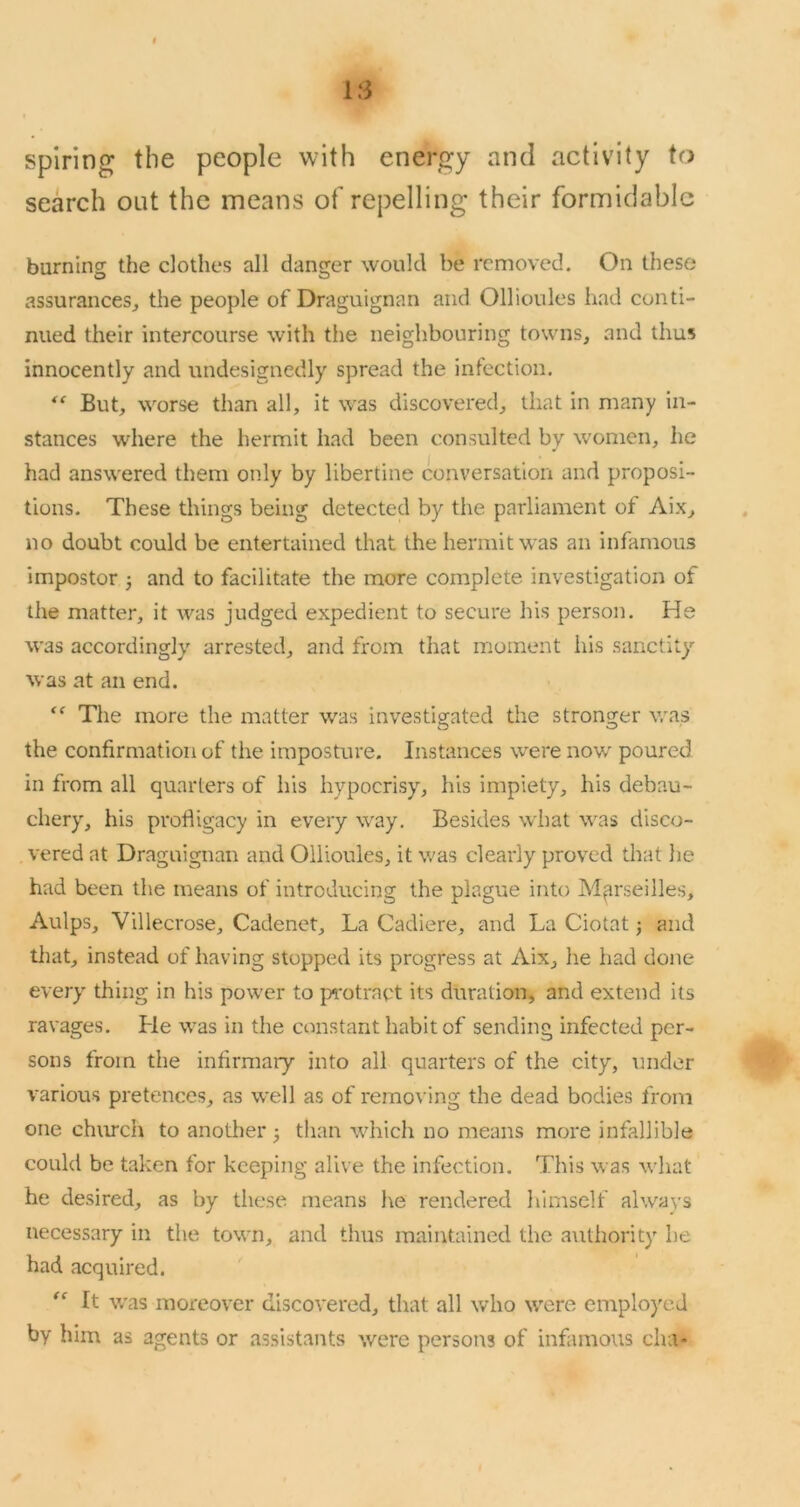 spiring the people with energy and activity to search out the means of repelling their formidable burning the clothes all danger would be removed. On these assurances^ the people of Draguignan and Ollioules had conti- nued their intercourse with the neighbouring towns, and thus innocently and undesignedly spread the infection. ” But, worse than all, it was discovered, that in many in- stances where the hermit had been consulted by women, he had answered them only by libertine conversation and proposi- tions. These things being detected by the parliament of Aix, no doubt could be entertained that the hermit was an infamous impostor 3 and to facilitate the more complete investigation of the matter, it was judged expedient to secure his person. He was accordingly arrested, and from that moment his sanctity was at an end. The more the matter was investigated the stronger was the confirmation of the imposture. Instances were now poured in from all quarters of his hypocrisy, his impiety, his debau- chery, his profligacy in every way. Besides wliat was disco- vered at Draguignan and Ollioules, it was clearly proved that he had been the means of introducing the plague into Marseilles, Aulps, Villecrose, Cadenet, La Cadiere, and La Ciotat j and tliat, instead of having stopped its progress at Aix, he had done every' thing in his power to protract its duration, and extend its ravages. Lie was in the constant habit of sending infected per- sons from the infirmary into all quarters of the city, under various pretences, as well as of removing the dead bodies from one chimch to another 3 than which no means more infallible could be taken for keeping alive the infection. This was what he desired, as by these means he rendered himself always necessary in the town, and thus maintained the a\ithority he had acquired. It v.'as moreover discovered, that all who were employed by him as agents or assistants were persons of infamous cha-