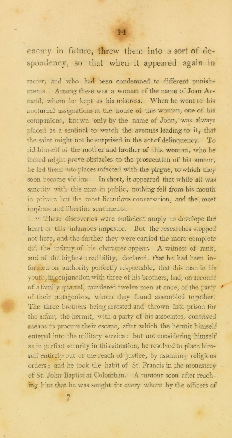enemy in future, threw them into a sort of de- spoiidency, so that when it appeared again in raeter, and who had been condemned to different punish- ments. Ainonaj these was a woman of the name of Joan Ar- naud, whom he kept as his mistress. When he went to his nocturnal assignations at the house of this woman, one of his companions, known only by the name of John, was always placed as a sentinel to watch the avenues leading to it^ that the saint might not be surprised in the act of delinquency. To rid himself of the mother and brother of this w'oman, who he feared migl\t prove obstacles to the prosecution of his amour, he led them into places infected with the plague, to which they soon became victims. In short, it appeared that while all was sanctity with this man in public, nothing fell from his mouth in private but the most licentious conversation, and the. most impious and iibertine sentiments. These discoveries were sufficient amply to develope the heart of this infitmous impostor. But the researches stopped not here, and the further they were carried the more complete did tlie infamy of his character appear. A witness of rank, and of tlie highest credibility, declared, that he had been in- formed on authority perfectly respectable, that tliis man in his youth, ir^onjunctioii with three of his brothers, had, on account of a family quarrel, murdered twelve men at once, of the party of their antagonists, whom they found assembled together. The three brothers being arrested and thrown into prison for the alFair, the hermit, with a party of his associates, contrived means to procure their escape, after which the hermit himself entered into the militaiy service : but not considering himself as in perfect security in this situation, he resolved to place him- self entirely out of the reach of justice, by assuming religious orders 3 and he took the habit of St, Francis in the momvsteiy of St. John Baptist at Colomban. A rumour soon after reach- ing him that he was sought for every where by the officers of 7