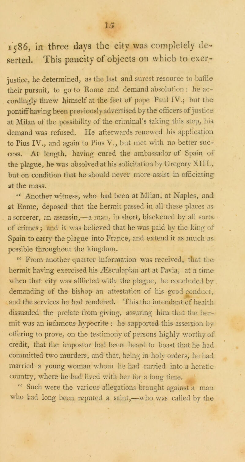 1586, In three days the city was completely de- serted. This paucity of objects on which to exer- justlce, he determined, as the last and surest resource to bailie their pursuit, to go to Rome and demand absolution : he ac- cordingly threw himself at the feet of pope Paul IV.; but the pontitf having been previously advertised by the officers of justice at Milan of the possibility of the criminal’s taking this step, his demand was refused. He afterwards renewed his application to Pius IV., and again to Pius V., but met with no better suc- cess. At length, having cured the ambassador of Spain of the plague, he was absolved at his solicitation by Gregory XIII., but on condition that he should never more assist in officiating at the mass. Another witness, who had been at Milan, at Naples, and at Rome, deposed that the hermit passed in all these places as a sorcerer, an assassin,—a man, in short, blackened by all sorts of crimes; and it was believed that he was paid by the king of Spain to carry the plague into France, and extend it as much as possible throughout the kingdom. From another quarter information was received, that the hermit having exercised his jHsculapian art at Pavia, at a time w'hen that city was afflicted with the plague, he concluded by demanding of the bishop an attestation of his good conduct, and the services he had rendered. This the intendant of Iiealth dissuaded tlie prelate from giving, assuring him that the her- mit was an infamous hyjxicrite : he supported this assertion bv offering to prove, on the testimony of persons highly worthy of credit, that the impostor had been heard to boast that he had committed two murders, and that, being in holy orders, he had married a young woman whom he had carried into a heretic country, where he had lived with her for a long time. ' Such were the various allegations brought against a man who had long been reputed a saint,—who was called by the