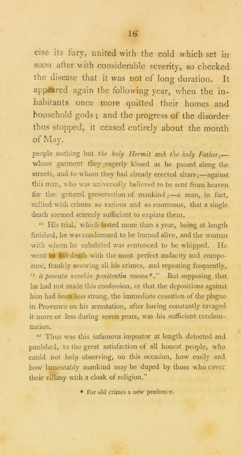 else its fiiry, united with the cold which set in soon after with considerable severity, so checked the disease that it was not of long duration. It appeared again the following year, when the in- habitants once more quitted their homes and household gods ; and the progress of the disorder thus stopped, it ceased entirely about the month of May. people nothing but the holy Hermit'the holy Father,— whose garment they eagerly kissed as he passed along the streets, and to whom they had already erected altars;—against this man, who was universally believed to be sent from heaven for the general preservation of mankind —a man, in fact, sullied with crimes so various and so enormous, that a single death seemed scarcely sufficient to expiate them. His trial, which lasted more than a year, being at lengffi finished, he was condemned to be burned alive, and the woman with whom he cohaljited was sentenced to be whipped. He went to his death with the most perfect audacity and compo- sure, frankly avowing all his crimes, and repeating frequently, a peccato veccliio penitentia nuova*.” But supposing that he had not made this confession, or that the depositions against him had been less strong, the immediate cessation of the plague in Provence on his arrestation, after having constantly ravaged it more or less during seven years, was his sufficient condem- nation. “■ Thus was this infamous impostor at length detected and punished, to the great satisfaction of all honest people, who could not help observing, on this occasion, how easily and how lamentably mankind may be duped by those who cover their villany w'itli a cloak of religion.” * For old crimes a new penitence.