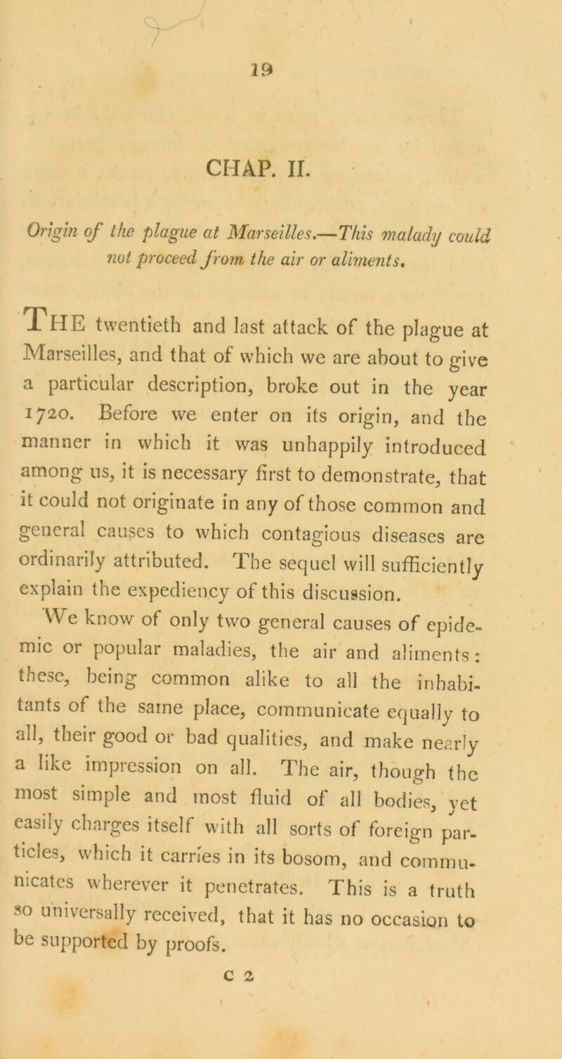 1 19 CHAP. II. Origin of the plague at Marseilles.^Tfiis maladij could not proceed from the air or aliments* The twentieth and last attack of the plague at Marseilles, and that of which we are about to give a particular description, broke out in the year 1720. Before we enter on its origin, and the manner in which it was unhappily introduced among ns, it is necessary first to demonstrate, that it could not originate in any of those common and general causes to which contagious diseases are ordinarily attributed. The sequel will sufficiently explain the expediency of this discussion. We know of only two general causes of epide- mic or popular maladies, the air and aliments: these, being common alike to all the inhabi- tants of the same place, communicate equally to all, their good or bad qualities, and make nearly a like impression on all. The air, though the most simple and most fluid of all bodies, yet easily charges itself with all sorts of foreign par- ticles, which it carries in its bosom, and commu- nicates wherever it penetrates. This is a truth so universally received, that it has no occasion to be supported by proofs. c 2 I