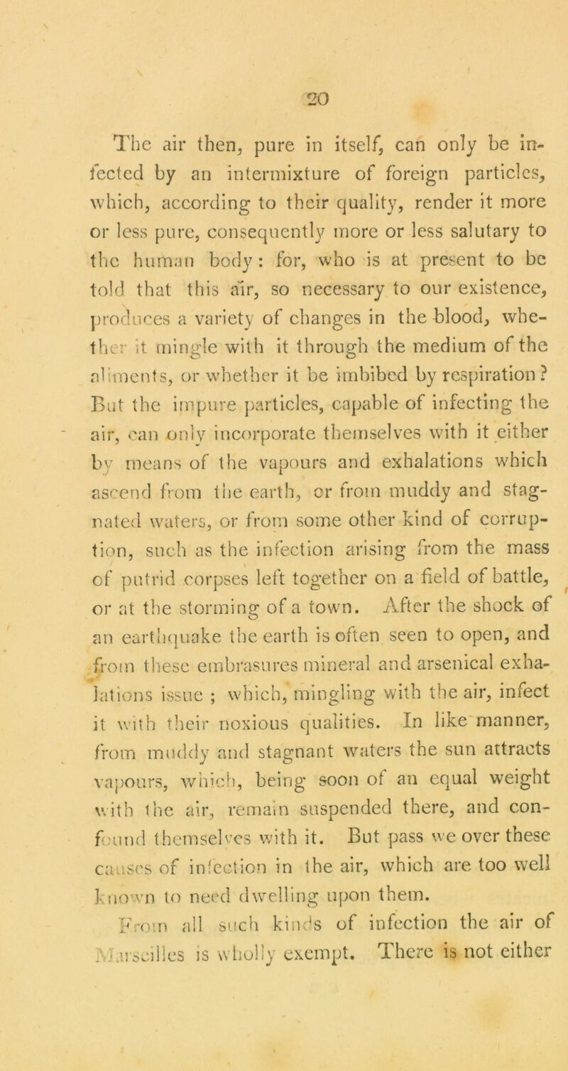 The air then^ pure in itself, can only be In- fected by an intermixture of foreign particles, which, according to their quality, render it more or less pure, consequently more or less salutary to the human body: for, who is at present to be told that this am, so necessary to our existence, ])roduces a variety of changes in the blood, whe- ther it [uingle with it through the medium of the aliments, or whether it be imbibed by respiration ? But the impure particles, capable of infecting the air, can only incorporate themselves with it either by means of the vapours and exhalations which ascend from the earth, or from muddy and stag- nated waters, or from some other kind of corrup- tion, such as the infection arising from the mass of putrid corpses left together on a field of battle, ^ or at the storming of a town. After the shock of an earthquake the earth is often seen to open, and from these embrasures mineral and arsenical exha- lations issue ; which, mingling with the air, infect it with their noxious qualities. In like'manner, from muddy and stagnant waters the sun attracts vapours, Avhicf), being soon ot an equal weight with the air, remain suspended there, and con- found themseb’cs with it. But pass we over these causes of in lection in the air, which are too well known to need dwelling upon them. Frcnn all such kinds of infection the air of P Jarseilies is wholly exempt. There is not either