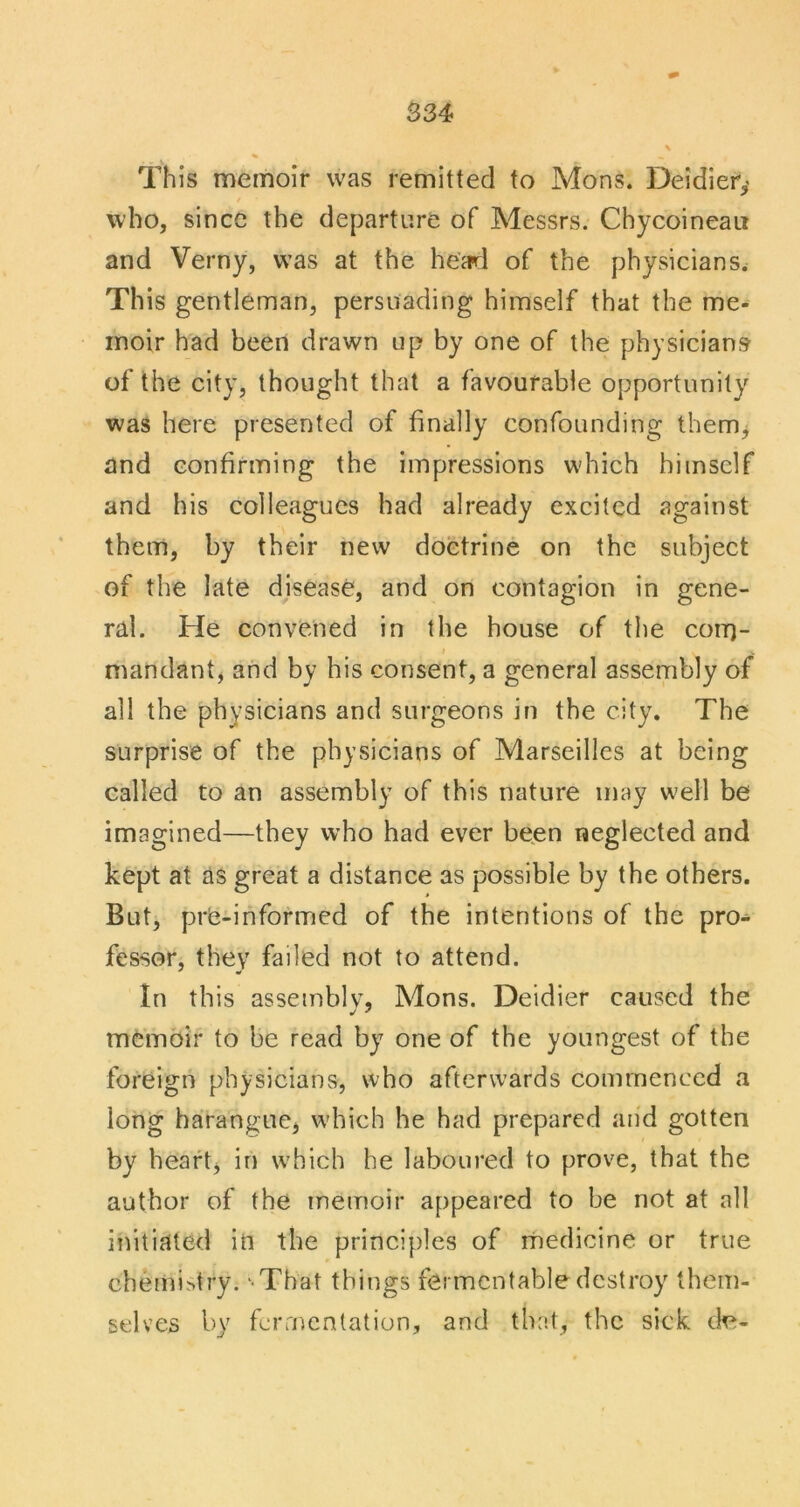 834 This memoir was remitted to Mons. Deidier,' who, since the departure of Messrs. Chycoineait and Verny, was at the he'a^l of the physicians^ This gentleman, persuading himself that the me- moir had been drawn up by one of the physicians of the city, thought that a favourable opportunity was here presented of finally confounding them^ and confirming the impressions which himself and his colleagues had already excited against them, by their new doctrine on the subject of the late disease, and on contagion in gene- ral. He convened in the house of the corq- mandant, and by his consent, a general assembly of all the physicians and surgeons in the city. The surprise of the physicians of Marseilles at being called to an assembly of this nature may well be imagined—they who had ever been neglected and kept at as great a distance as possible by the others. But, pre-informed of the intentions of the pro- fessor, they failed not to attend. In this assembly, Mons. Deidier caused the memoir to be read by one of the youngest of the foreign physicians, who afterwards commenced a long harangue, which he had prepared and gotten by heart, in which he laboured to prove, that the author of the memoir appeared to be not at all initiated in the principles of medicine or true chemistry. ‘That things fermentable destroy them- selves by fermentation, and the-t, the sick ck^-