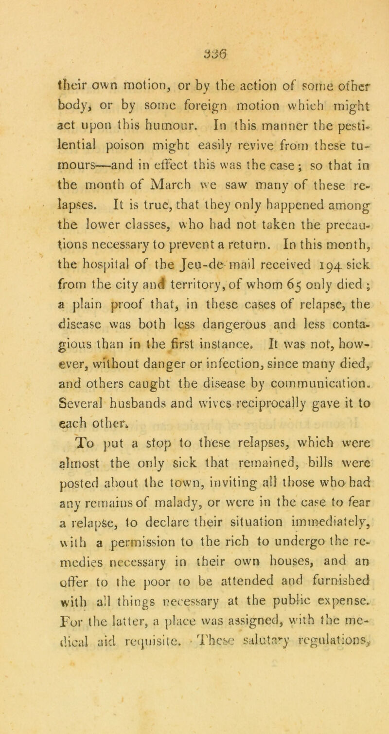 their own motion, or by the action of some other body, or by some foreign motion which might act upon this humour. In this manner the pesti- lential poison might easily revive from these tu- mours—and in effect this was the case ; so that in the month of March \^e saw many of these re- lapses. It is true, that they only happened among the lower classes, who had not taken the precau- tions necessary to prevent a return. In this month, the hosj)ilal of the Jeu-de mail received 194 sick from the city and territory, of whom 65 only died ; a plain proof that, in these cases of relapse, the disease was both less dangerous and less conta- gious than in the first instance. It was not, how- ever, without danger or infection, since many died, and others caught the disease by communication. Several husbands and w'ives reciprocally gave it to each otheVk To })ut a stop to these relapses, which were almost the only sick that remained, bills were posted about the town, inviting all those who had any remains of malady, or were in the case to fear a relapse, to declare their situation immediately, v\ilh a permission to the rich to undergo the re- medies necessary in iheir own houses, and an offer to the poor to be attended and furnished with all things necessary at the public expense. For the latter, a place was assigned, w'ith the me- dical aid retpiisite. • These saluta-y regulations^