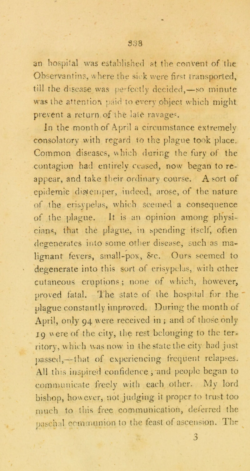S38 an hospital was estahlishc*] at tl'ie convent of the Observantin?, where the sirk were first irarisported, till the disease was pe-fcctly decided,—so minute was the attention p;>id to every object which might prevent a return of the late ravage^:. in the month of April a circumstance extremely consolatory with regard to the plague took place. Common diseases, which daring the fury of the contagion had entirely ceased, now began to re- appear, and take their ordinary course. A sort of epidemic distemper, indeed, arose, of the nature of the erisvjielas, which seemed a consequence of the plague. It is an opinion among physi- cians, that the plague, in spending itself, often flegeneratcs into some other disease, such as ma- lignant fevers, small-pox, he.. Ours seemed to degenerate into this sort of erisypelas, with ether cutaneous eruptions; none of wdiich, however, proved fatal. The state of the hospital for the plague constantly improved, louring the month of April, onfy 94 were received in ; and of those only 19 vAcre of the city, the rest belonging to the ter- ritory, whic'h was now in the state tlie city had just ])asscd,—that of experiencing frequent relapses. All this irispire'd confidence ;‘and people began to communicate fi'ecly with each other. My lord bishop, however, not judging it proper to trust too much to this free communication, tleferred the paschal communion to the feast of ascension. Thr 3
