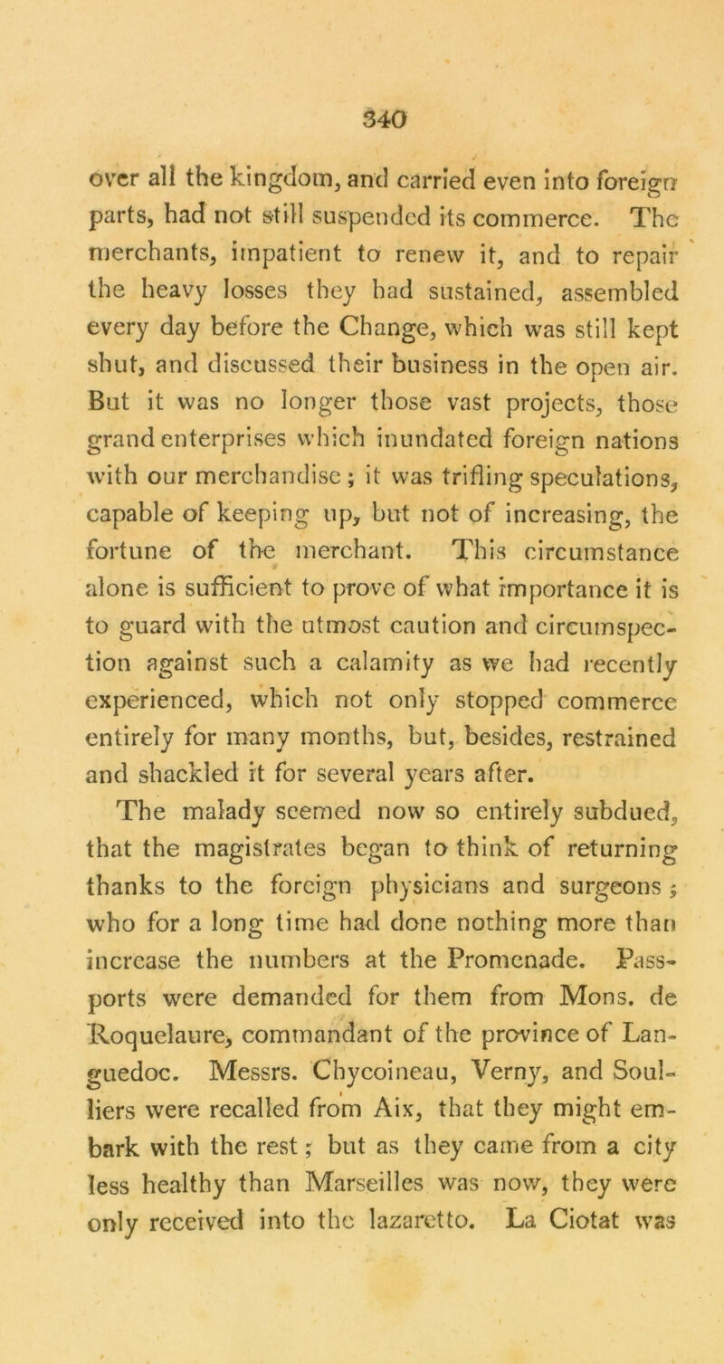 over all the kingdom, and carried even into foreign parts, had not still suspended its commerce. The merchants, impatient to renew it, and to repair ' the heavy losses they had sustained, assembled every day before the Change, which was still kept shut, and discussed their business in the open air. But it was no longer those vast projects, those grand enterprises which inundated foreign nations with our merchandise ; it was trifling speculations, capable of keeping up, but not of increasing, the fortune of the merchant. This circumstance alone is sufficient to prove of what importance it is to guard with the utmost caution and circumspec- tion against such a calamity as we had recently experienced, which not only stopped commerce entirely for many months, but, besides, restrained and shackled it for several years after. The malady seemed now so entirely subdued, that the magistrates began to think of returning thanks to the foreign physicians and surgeons ; who for a long lime had done nothing more than increase the numbers at the Promenade. Pass- ports were demanded for them from Mons. de Roquelaure> commandant of the province of Lan- guedoc. Messrs. Cbycoineau, Verny, and Soul- liers were recalled from Aix, that they might em- bark with the rest; but as they came from a city less healthy than Marseilles was now, they were only received into the lazaretto. La Ciotat was