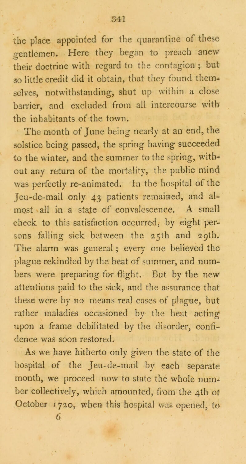 S41 the place appointed for the quarantine of these gentlemen. Here they began to preach anew their doctrine with regard to the contagion ; but so little credit did it obtain, that they found them- selves, notwithstanding, shut up within a close barrier, and excluded from all intercourse with the inhabitants of the town. The month of June being nearly at an end, the solstice being passed, the spring having succeeded to the winter, and the summer to the spring, with- out any return of the mortality, the public mind was perfectly re-animated. In the hospital of the Jeu-de-mail only 43 patients remained, and al- most ^all in a state of convalescence. A small check to this satisfaction occurred, by eight per- sons falling sick between the 25th and 29th. The alarm was general; every one believed the plague rekindled by the heat of summer, and num- bers were preparing for flight. But by the new attentions paid to the sick, and the assurance that these were by no means real cases of plague, but rather maladies occasioned by the heat acting upon a frame debilitated by the disorder, confi- dence was soon restored. As we have hitherto only given the state of the hospital of the Jeu-de-mail by eaeh separate month, we proceed now to state the whole num- ber collectively, which amounted, from the 4th of .October 1720, when this hospital was opened, to 6