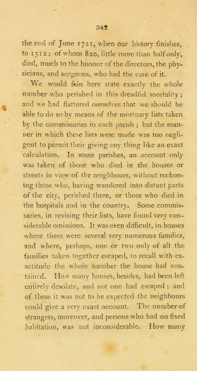 345 the end of June when our history finishes, to 1512; of whom 820, little more than halfonly, died, much to the honour of the directors, the phy- sicians, and surgeons, who had the care of it. We would fftin here slate exactly the whole number who perished in this dreadful mortality ; and we had flattered ourselves that we should be able to do so by means of the n)orluary lists taken by the commissaries in each parish ; but the man- ner in'which these lists were made was too neo:li- gent to permit their giving any thing like an exact calculation. In some parishes, an account only w'as taken of those who died in the houses or streets in view of the neighbours, without reckon- ing those who, having wandered into distant parts of the city, perished there, or those who died in the hospitals and in the country. Some commis- saries, in revising their lists, have found very con- siderable omissions. It was even difficult, in houses where there were several very numerous families, and where, perhaps, one or two only of all the families taken together escaped, to recall with ex- actitude the whole number the house had con- tained. How many houses, besides, had been left entirely desolate, and not one had escaped ; and of these it was not to be expected the neighbours could give a very exact account. The number of strangers, moreover, and persons who had no fixed habitation, was not inconsiderable. How many
