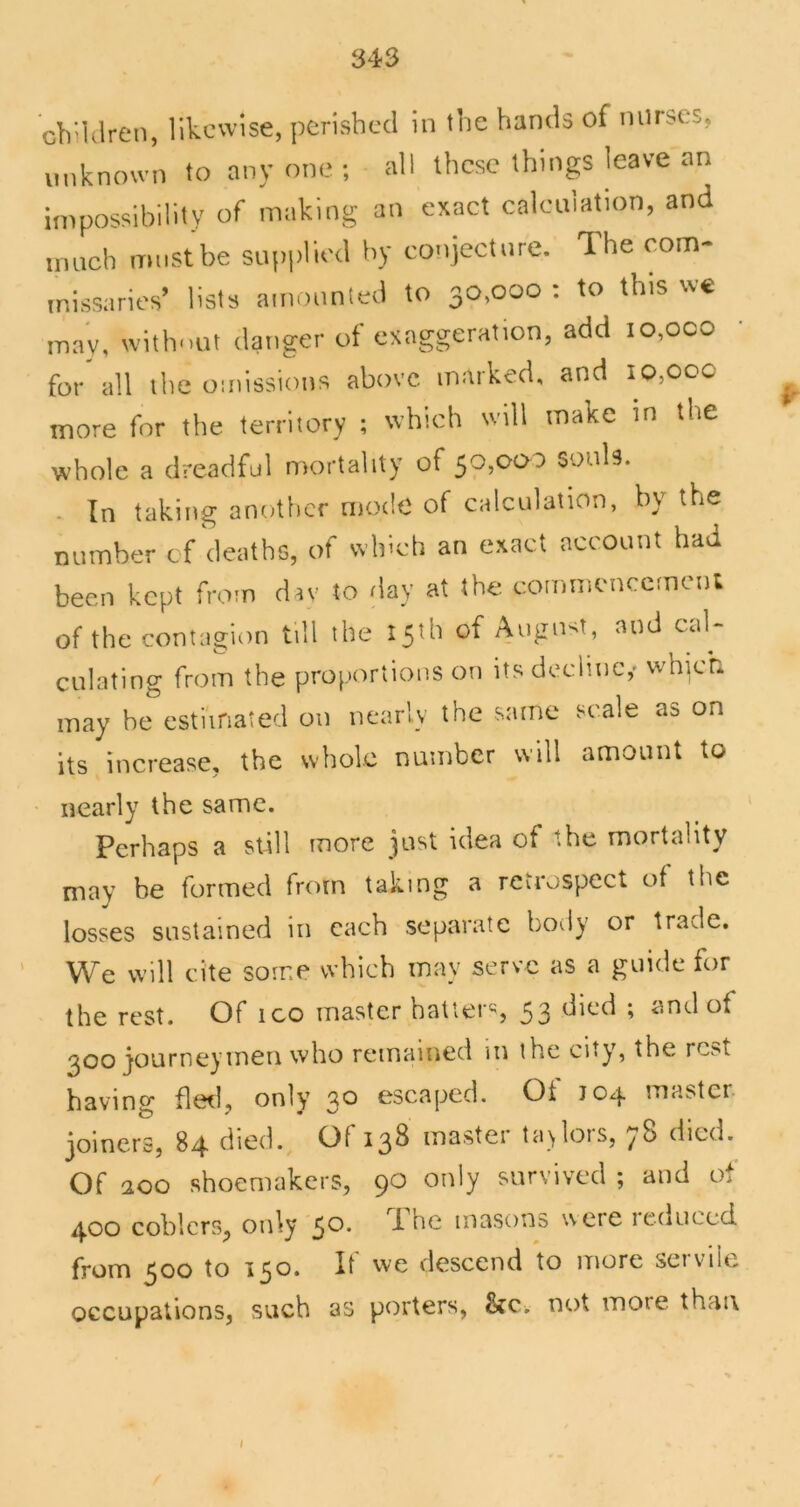 unknown to any one ; all these things leave an iinpossibilily of making an exact calculation, and innch must be supplied by conjecture. The com- missaries’ lists amounled to 30,000 : to this we may, witlmut danger of exaggeration, add 10,000 for all the omissions above marked, and io,ooc more for the territory ; which will make tn the whole a dreadful mortality of 510,000 souls. . In taking another mode of calculation, by the number cf deaths, of which an exact account had been kept from drv to day at the commencemcnl of the contagion till the 15th of Angnst, and cal- culating from the proportions on its decline,- which may be esthnated on nearly the same scale as on its increase, the whole number will amount to - nearly the same. Perhaps a still more jast idea of the mortality may be formed from taking a rcvrospcct of the losses sustained in each separate body or trade. We will cite some which may serve as a guide for the rest. Of ico master hatters 53 ^oo journeymen who remained m the city, the rest having fleil, only 30 escaped. Of J04 master- joiners, 84 died. Of 138 master ta>lors, 78 died. Of 200 shoemakers, 90 only survived ; and of 400 coblcrs, only 50* masons were 1 educed from 500 to 150. It we descend to more seivile occupations, such as porters, not more than