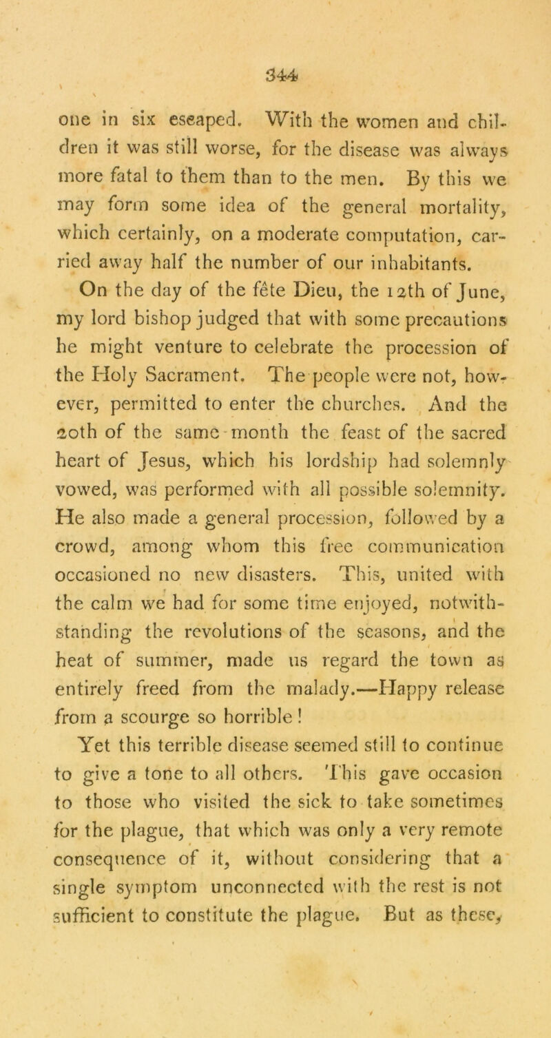 \ \ one in six eseaped. With the women and chil- dren it was still worse, for the disease was always more fatal to them than to the men. By this we may form some idea of the general mortality, which certainly, on a moderate computation, car- ried away half the number of our inhabitants. On the day of the fete Dieu, the 12th of June, my lord bishop judged that with some precautions he might venture to celebrate the procession of the Holy Sacrament. The people were not, how^- ever, permitted to enter the churches. , And the 20th of the same-month the feast of the sacred heart of Jesus, w'hich his lordship had solemnly- vowed, was performed with all possible solemnity. He also made a general procession, followed by a crowd, among whom this free communication occasioned no new disasters. This, united with T the calm we had for some time enjoyed, notwith- standing the revolutions of the seasons, and the I heat of summer, made us regard the town as entirely freed from the malady.—Happy release from a scourge so horrible! Yet this terrible disease seemed still to continue to give a tone to all others. 'I'his gave occasion to those who visited the sick to take sometimes for the plague, that which was only a very remote consequence of it, without considering that a single symptom unconnected with the rest is not sufficient to constitute the plague. But as thcscy