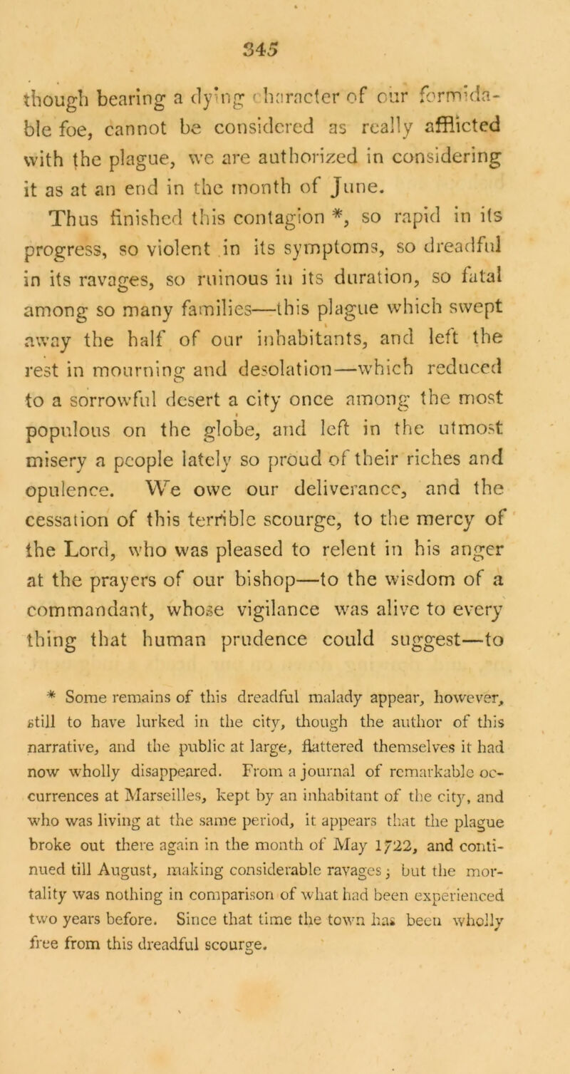 tbougli bearing a dying ' haracter of our formida- ble foe, cannot be considered as really afflicted with the plague, we are authorized in considering it as at an end in the month of June. Thus finished this contagion *, so rapid in its progress, so violent in its symptoms, so dreadful in its ravages, so ruinous in its duration, so fatal among so many families—this plague which swept away the half of our inhabitants, and left the rest in mournino; and desolation—which reduced to a sorrowful desert a city once among the most I populous on the globe, and left in the utmost misery a people lately so proud of their riches and opulence. We owe our deliverance, and the cessation of this terrible scourge, to the mercy of' the Lord, who was pleased to relent in his anger at the prayers of our bishop—to the wisdom of a commandant, whose vigilance was alive to every thing that human prudence could suggest—to * Some remains of this dreadful malady appear, however, still to have lurked in the city, though the author of this narrative, and the public at large, flattered themselves it had now wholly disappeared. From a journal of remarkable oc- currences at Marseilles, kept by an inhabitant of th.e city, and who was living at the same period, it appears that the plague broke out there again in the month of May 1/22, and conti- nued till August, making considerable ravages 3 but the mor- tality was nothing in comparison of what had been experienced two years before. Since that time the town has been wholly free from this dreadful scourge.
