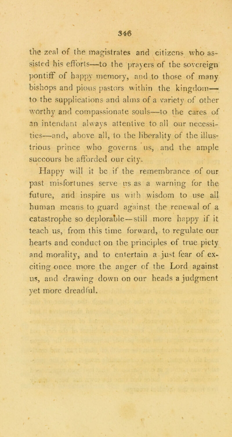 the zeal of the magistrates and citizens who as- sisted his efforts—to the prayers of the sovereign pontiff of ha[)py memory, and to those of many bishops and pious pastors within the kingdom— to the supplications and alms of a variety of other worthy and compassionate souls—to the cares of an intenclanl always attentive to all our necessi- ties—and, above all, to the liberality of the illus- trious prince who governs us, and the ample succours he afforded our city. Happy will it be if the remembrance of our past misfortunes serve ns as a warning for the future, and inspire us with wisdom to use all human means to guard against the renewal of a catastrophe so deplorable—still more happy if it teach us, from this time forward, to regulate our hearts and conduct on the principles of true piety and morality, and to entertain a just fear of ex- citing once more the ano:er of the Lord ajjainst us, and drawing down on our heads a judgment yet more dreadful.