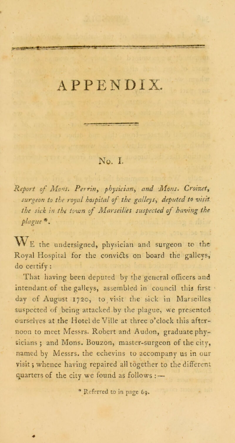 APPENDIX. No. I. Kepoi't of AIo*n. Per fitly physiciatiy and -Aions. Croizety surgeon to the royal hospital of the galleySy deputed to nsisit the sick in the town of Marseilles suspected of having the plague vv E the undersigned, physician and surgeon to the Royal Hospital for the convidls on board the galleys, do certify: That having been deputed by the general officers and intendant of the galleys, assembled in council this first * day of August 1720, to ^ visit the sick in Marseilles suspected of being attacked by the plague, we presented ourselves at the Hotel deVille at three o’clock this after- noon to meet Messrs. Robert and Audon, graduate phy- sicians ; and Mons. Bouzon, master-surgeon of the city, named by Messrs, the echevins to accompany us in our visit; whence having repaired all together to the different {^^uarters of the city we found as follows : — Referred to in page 69.