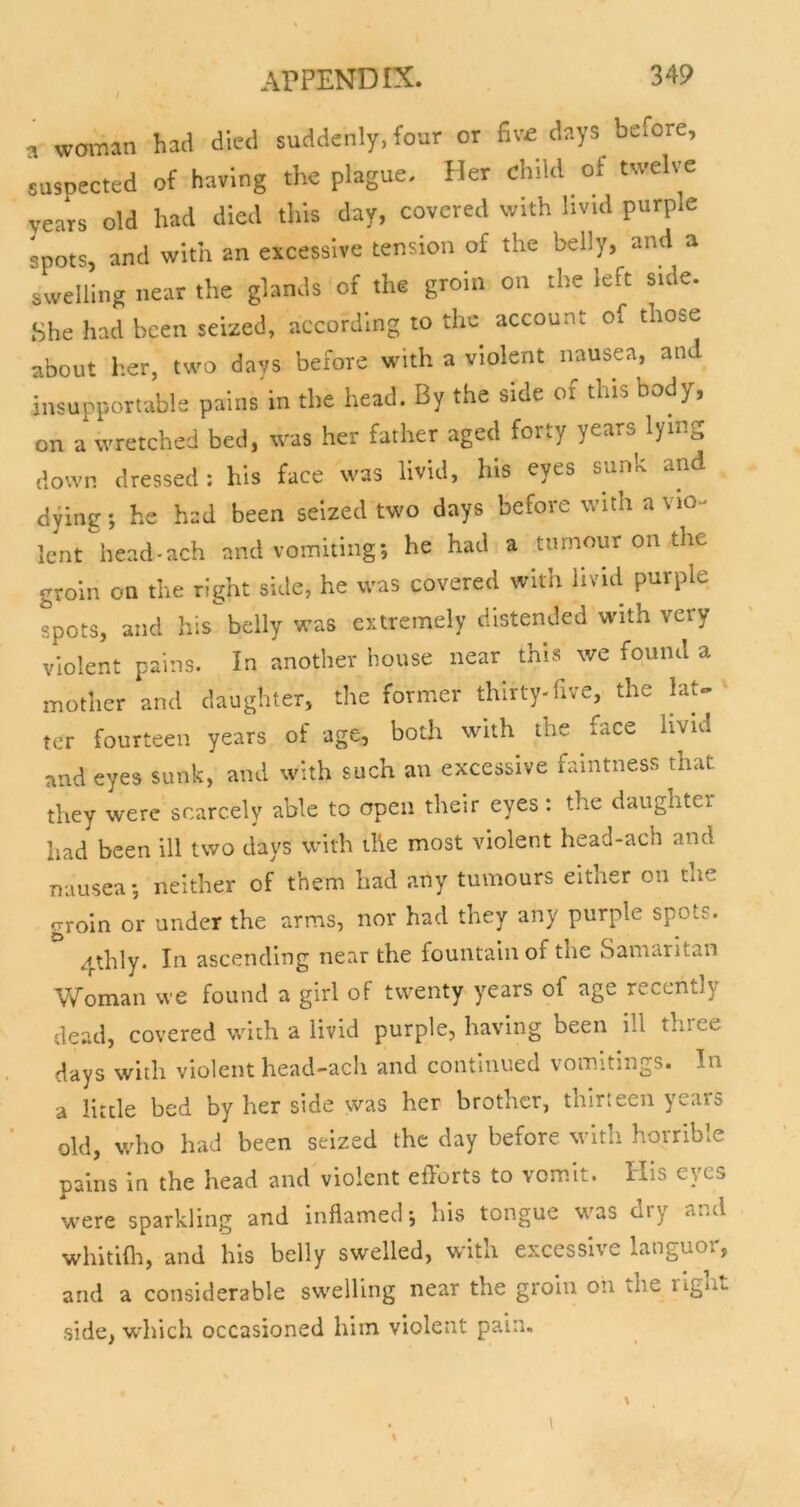 a woman had died suddenly, four or fiv£ days before, suspected of having the plague. Her child of twelve years old had died this day, covered with livid purple spots, and with an excessive tension of the belly, and a swellbig near the glands of the groin on the left side. She had been seized, according to the account of those about her, two days before with a violent nausea, and insupportable pains'in the head. By the side of this body, on a wretched bed, was her father aged forty years lying down dressed; his face was livid, his eyes sunk and dying; he had been seized two days before with a vio- lent head-ach and vomiting; he had a tumour on the groin on the right side, he was covered with livid purple spots, and his belly was extremely distended with very violent pains. In another house near this we found a mother and daughter, the former thirty-five, the laU ter fourteen years of age, both with the face hvid and eyes sunk, and with such an excessive faintness that they were scarcely able to open their eyes; the daughter had been ill two days with the most violent head-ach and nausea; neither of them had any tumours either on the groin or under the arms, nor had they any purple spots. 4thly. In ascending near the fountain of the Samaritan Woman we found a girl of twenty y^ears of age recently dead, covered with a livid purple, having been ill three days with violent head-ach and continued vomitings. In a little bed by her side was her brother, thirteen years old, who had been seized the day before M^ith horrible pains in the head and violent efforts to vomit. His eyes were sparkling and inflamed; his tongue was dry and whitifli, and his belly swelled, with excessive languoi, and a considerable swelling near the groin on the rignt side, which occasioned him violent pain.