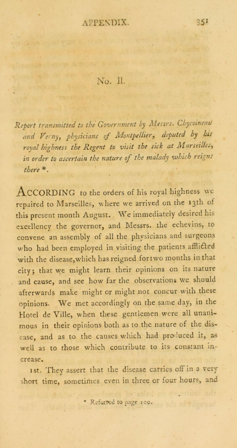 No. 11. Report transmitted to the Government by A'lessrs. Chycoinenu and Verny^ physicians of lidontpellier^ deputed by his royal highness the Regent to visit the sick at Marseille^-y in order to ascertain the nature of the malady vjhich reigns there According to the orders of his royal highness vvc repaired to Marseilles, where we arrived on the 13th of this present month August. We immediately desired his excellency the governor, and Messrs, the echevins, to convene an assembly of all the physicians and surgeons v.'ho had been employed in visiting the patients afRi£led with the disease,which has reigned fortwo months in that city j that we might learn their opinions on its nature and cause, and see how' far the observations we should afterw'ards make might or might not concur with these opinions. We met accordingly on the same day, in the Hotel de Ville, w-hen these gentlemen w'ere all unani- mous in their opinions both as to the nature of the dis- ease, and as to the causes which had produced it, as well as to those which contribute to its constant in- crease. 1st. They assert that ihe disease carries ofFin a very short time, sometimes even in three or four hours, and * Referred to page loo.