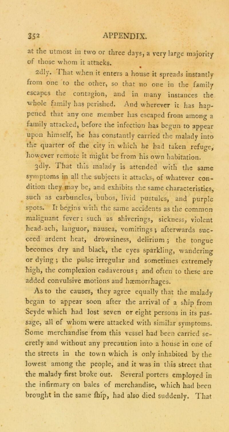 at the utmost in two or three days, a very large majority of those whom it attacks. 2dly. 1 hat w'iien it enters a house it spreads instantly from one to the other, so that no one in the family escapes the contagion, and in many instances the whole family has perished. And wherever it has hap- pened that any one member has escaped from among a family attacked, before the infection has begun to appear upon himself, he has constantly carried the malady into the quarter of the city in which he had taken refuge, however remote it might be from his own habitation. 3dly. That this malady is attended wdth the same symptoms in all the subjects it attacks, of whatever con- dition they may be, and exhibits the same characteristics, such as carbuncles, bubos, livid pustules, and purple spots. It begins with the same accidents as the common malignant fever: such as shiverings, sickness, violent head-ach, languor, nausea, vomitings; afterwards suc- ceed ardent heat, drowsiness, delirium; the tongue becomes dry and black, the eyes sparkling, wandering or dying ; the pulse irregular and sometimes extremely high, the complexion cadaverous; and often to these are added convulsive motions and haemorrhages. As to the causes, they agree equally that the malady began to appear soon after the arrival of a ship from Seyde which had lost seven or eight persons in its pas- sage, all of whom w^ere attacked wdth similar symptoms. Some merchandise from this vessel had been carried se- cretly and without any precaution into a house in one of the streets in the town which is only inhabited by the low'est among the people, and it was in this street that the malady first broke out. Several porters employed in the infirmary on bales of merchandise, which had been brought in the same fhip, had also died suddenly. That