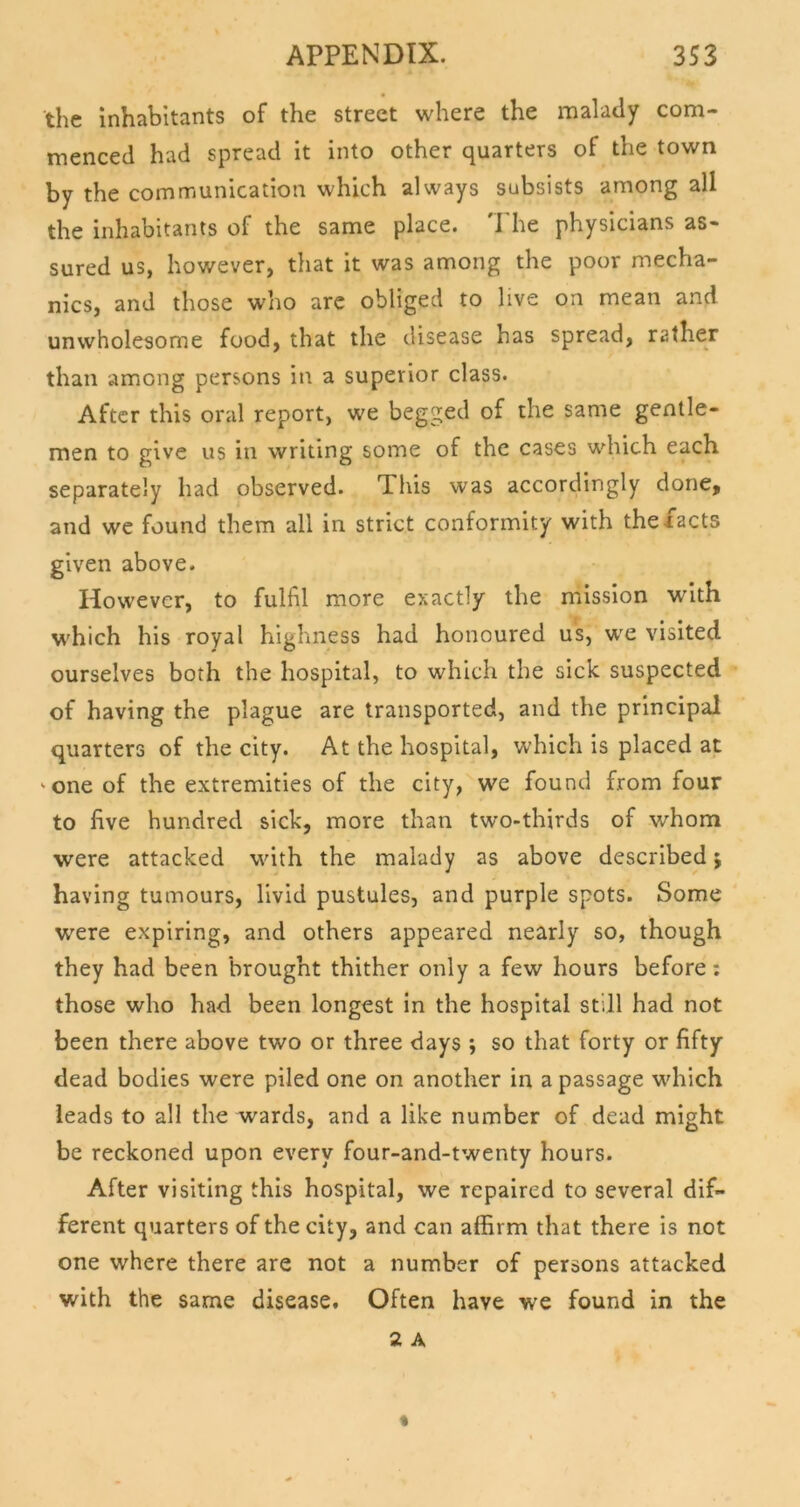 the inhabitants of the street where the malady com- menced had spread it into other quarters of the town by the communication which always subsists among all the inhabitants of the same place. 'I'he physicians as- sured us, however, that it was among the poor mecha- nics, and those who arc obliged to live on mean and unwholesome food, that the disease has spread, rather than among persons in a superior class. After this oral report, we begged of the same gentle- men to give us in writing some of the cases which each separately had observed. This was accordingly done, and we found them all in strict conformity with the facts given above. However, to fulfil more exactly the mission with which his royal highness had honoured us, we visited ourselves both the hospital, to which the sick suspected of having the plague are transported, and the principal quarters of the city. At the hospital, which is placed at 'one of the extremities of the city, we found from four to five hundred sick, more than two-thirds of whom were attacked with the malady as above described j having tumours, livid pustules, and purple spots. Some were expiring, and others appeared nearly so, though they had been brought thither only a few hours before: those who had been longest in the hospital still had not been there above two or three days ; so that forty or fifty dead bodies were piled one on another in a passage which leads to all the wards, and a like number of dead might be reckoned upon every four-and-twenty hours. After visiting this hospital, we repaired to several dif- ferent quarters of the city, and can affirm that there is not one where there are not a number of persons attacked with the same disease. Often have we found in the