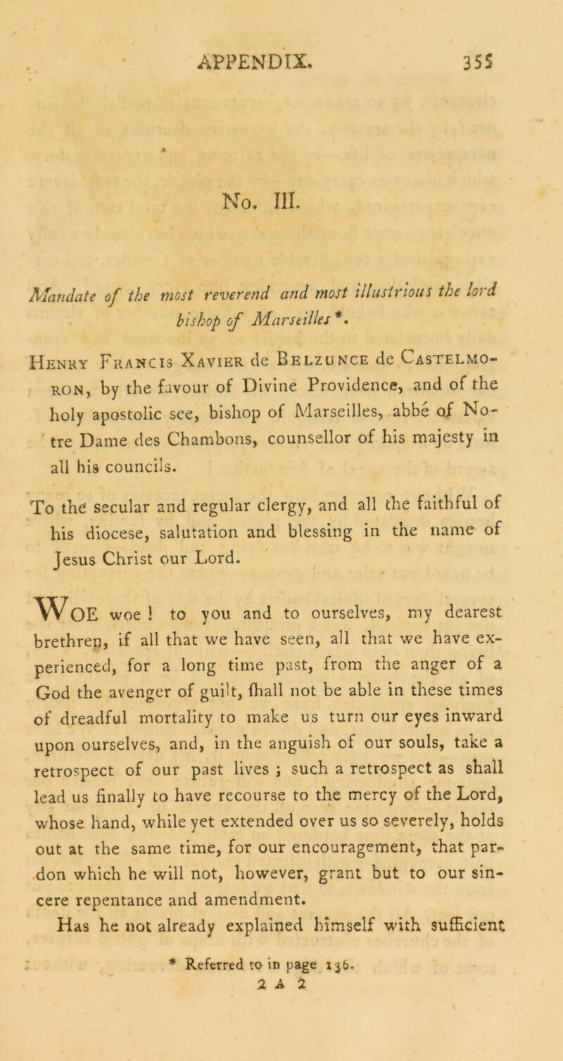 M No. III. AJandate of the most revere?id and most illustrious the lord bishop of Marseilles *• Henry Francis Xavier de Belzunce de Castelmo- f RON, by the favour of Divine Providence, and of the holy apostolic see, bishop of Marseilles, abbe of No- ■ tre Dame des Chambons, counsellor of his majesty in all his councils. To the secular and regular clergy, and all the faithful of his diocese, salutation and blessing in the name of Jesus Christ our Lord. Woe woe ! to you and to ourselves, my dearest brethrep, if all that we have seen, all that we have ex- perienced, for a long time past, from the anger of a God the avenger of guilt, (hall not be able in these times of dreadful mortality to make us turn our eyes inward upon ourselves, and, in the anguish of our souls, take a retrospect of our past lives ; such a retrospect as shall lead us finally to have recourse to the mercy of the Lord, whose hand, while yet extended over us so severely, holds out at the same time, for our encouragement, that par- don which he will not, however, grant but to our sin- cere repentance and amendment. Has he not already explained himself with sufficient : * Referred to in page 136. 2 A i