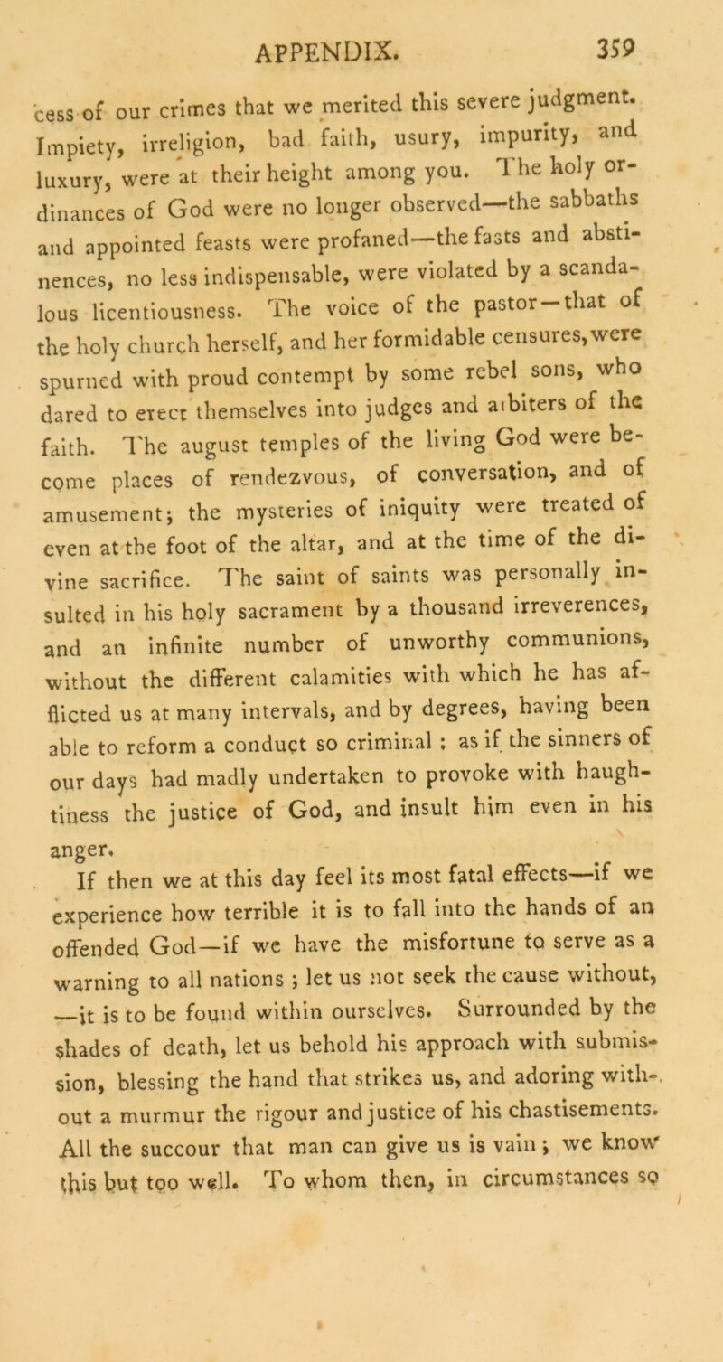 cess of our crimes that we merited this severe judgment. Impiety, irreligion, bad faith, usury, impurity, and luxury, were *at their height among you. The holy or- dinances of God were no longer observed—the sabbaths and appointed feasts were profaned—the fasts and absti- nences, no less indispensable, were violated by a scanda- lous licentiousness. The voice of the pastor that of the holy church herself, and her formidable censures, were spurned with proud contempt by some rebel sons, who dared to erect themselves into judges and arbiters of the faith. The august temples of the living God were be- come places of rendezvous, of conversation, and of amusement; the mysteries of iniquity were treated of even at the foot of the altar, and at the time of the di- vine sacrifice. The saint of saints was personally in- sulted in his holy sacrament by a thousand Irreverences, and an infinite number of unworthy communions, without the different calamities with which he has af- flicted us at many intervals, and by degrees, having been able to reform a conduct so criminal ; as if the sinners of our days had madly undertaken to provoke with haugh- tiness the justice of God, and insult him even in his anger. If then we at this day feel its most fatal effects if we experience how terrible it is to fall into the hands of an offended God—if we have the misfortune to serve as a warning to all nations ; let us not seek the cause without, —it is to be found within ourselves. Surrounded by the shades of death, let us behold his approach with submis- sion, blessing the hand that strikes us, and adoring with-, out a murmur the rigour and justice of his chastisemento. All the succour that man can give us is vain ; we know this but too well. To whom then, in circumstances so