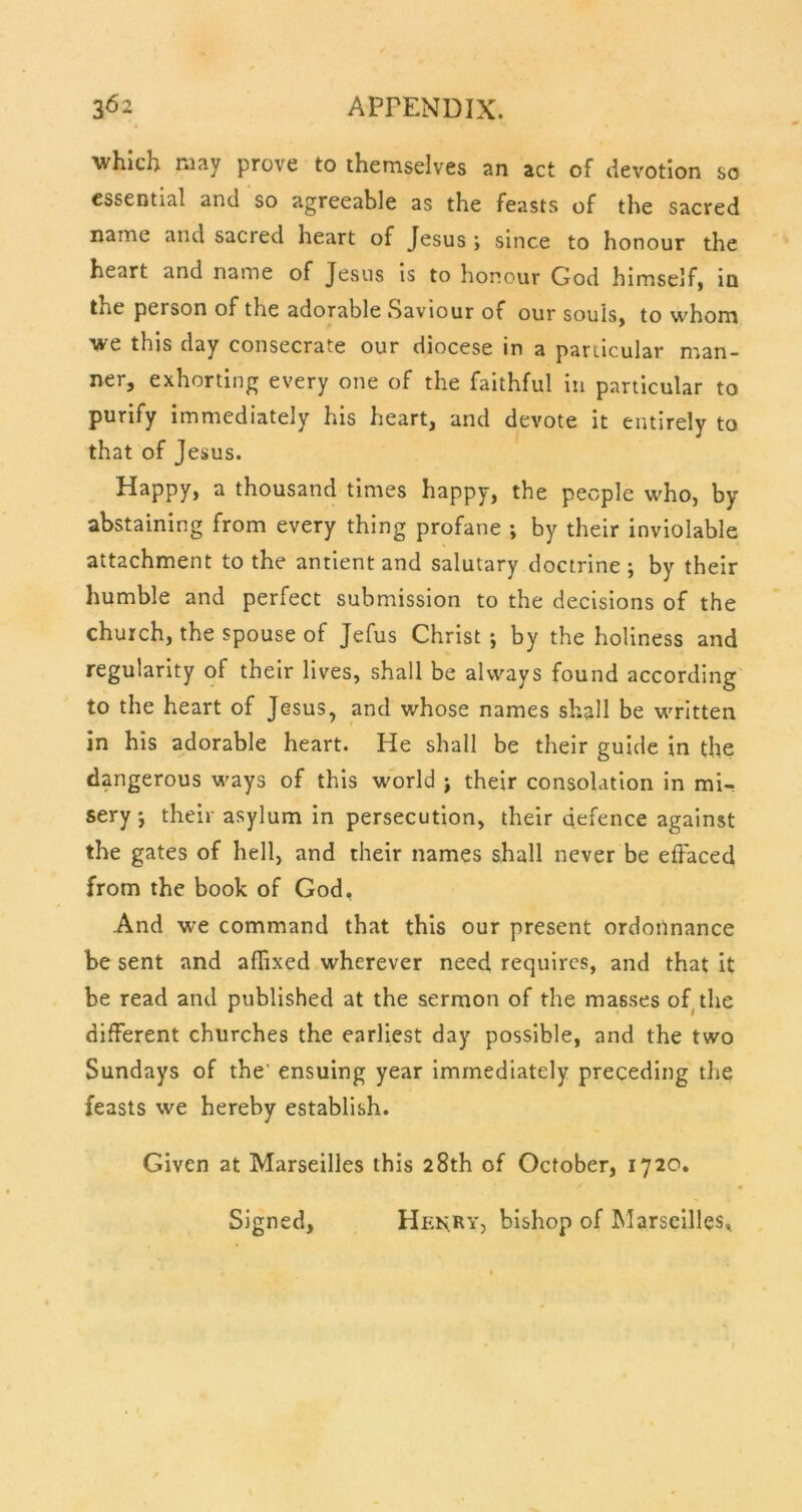 which may prove to themselves an act of devotion so essential and so agreeable as the feasts of the sacred name and sacred heart of Jesus ; since to honour the heart and name of Jesus is to honour God himself, in the person of the adorable Saviour of our souls, to whom we this day consecrate our diocese in a particular man- ner, exhorting every one of the faithful in particular to purify immediately his heart, and devote it entirely to that of Jesus. Happy, a thousand times happy, the people who, by abstaining from every thing profane •, by their inviolable attachment to the antient and salutary doctrine ; by their humble and perfect submission to the decisions of the church, the spouse of Jefus Christ *, by the holiness and regularity of their lives, shall be always found according to the heart of Jesus, and whose names shall be written in his adorable heart. He shall be their guide in the dangerous ways of this world ; their consolation in mi- sery 5 their asylum in persecution, their defence against the gates of hell, and their names shall never be effaced from the book of God, And we command that this our present ordotlnance be sent and affixed wherever need requires, and that it be read and published at the sermon of the masses of the different churches the earliest day possible, and the two Sundays of the’ ensuing year immediately preceding tlie feasts we hereby establish. Given at Marseilles this 28th of October, 1720. Signed, Henry, bishop of Marseilles,