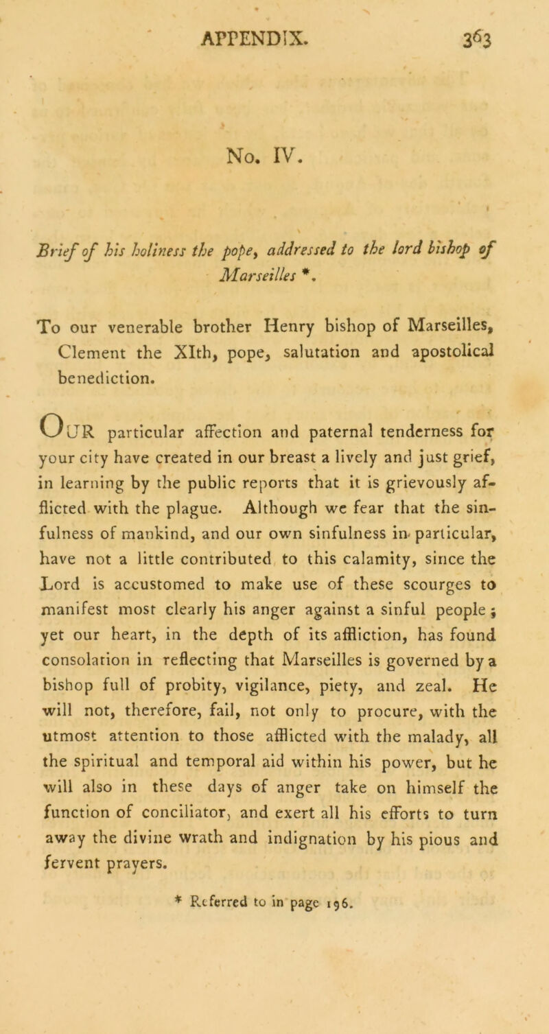 No. IV. Brief of his holiness the pope^ addressed to the lord bishop of Marseilles *, To our venerable brother Henry bishop of Marseilles, Clement the Xlth, pope, salutation and apostolical benediction. Our particular affection and paternal tenderness for your city have created in our breast a lively and just grief, in learning by the public reports that it is grievously af- flicted with the plague. Although we fear that the sin- fulness of mankind, and our own sinfulness in-particular, have not a little contributed, to this calamity, since the Lord is accustomed to make use of these scourges to manifest most clearly his anger against a sinful people ; yet our heart, in the depth of its affliction, has found consolation in reflecting that Marseilles is governed by a bishop full of probity, vigilance, piety, and zeal. He will not, therefore, fail, not only to procure, with the utmost attention to those afflicted with the malady, all the spiritual and temporal aid within his power, but he will also in these days of anger take on himself the function of conciliator, and exert all his efforts to turn away the divine wrath and indignation by his pious and fervent prayers. * Referred to in page 196.