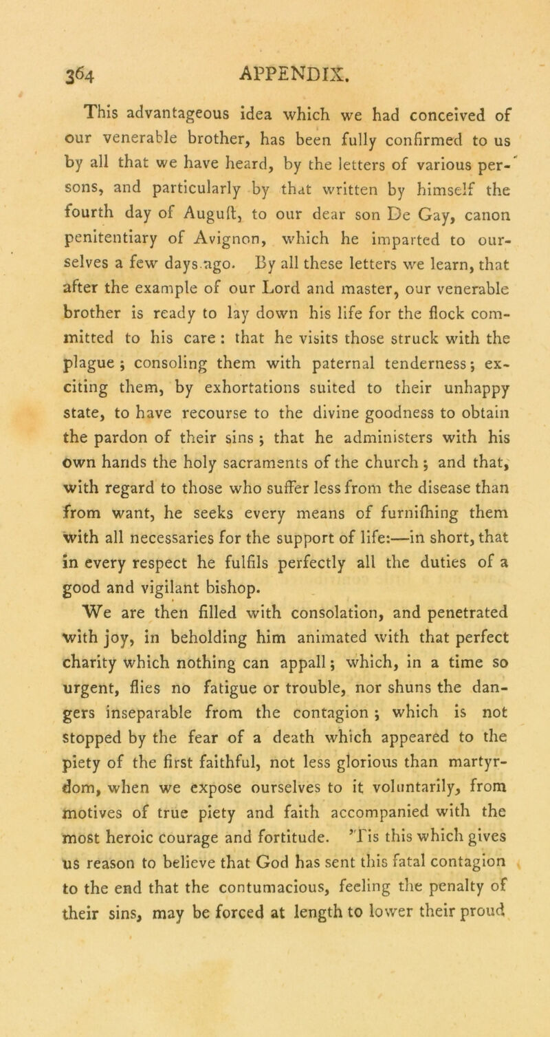 This advantageous idea which we had conceived of our venerable brother, has been fully confirmed to us by all that we have heard, by the letters of various per- sons, and particularly by that written by himself the fourth day of Auguft, to our dear son De Gay, canon penitentiary of Avignon, which he imparted to our- selves a few days.ago. By all these letters we learn, that after the example of our Lord and master, our venerable brother is ready to lay down his life for the flock com- mitted to his care : that he visits those struck with the plague ; consoling them with paternal tenderness ex- citing them, by exhortations suited to their unhappy state, to have recourse to the divine goodness to obtain the pardon of their sins ; that he administers with his own hands the holy sacraments of the church; and that, with regard to those who suffer less from the disease than from want, he seeks every means of furnifhing them with all necessaries for the support of life:—in short, that in every respect he fulfils perfectly all the duties of a good and vigilant bishop. We are then filled with consolation, and penetrated with joy, in beholding him animated with that perfect charity which nothing can appall; which, in a time so urgent, flies no fatigue or trouble, nor shuns the dan- gers inseparable from the contagion ; which is not stopped by the fear of a death which appeared to the piety of the first faithful, not less glorious than martyr- dom, when we expose ourselves to it voluntarily, from motives of true piety and faith accompanied with the most heroic courage and fortitude. *Tis this which gives us reason to believe that God has sent this fatal contagion to the end that the contumacious, feeling tlie penalty of their sins, may be forced at length to lower their proud