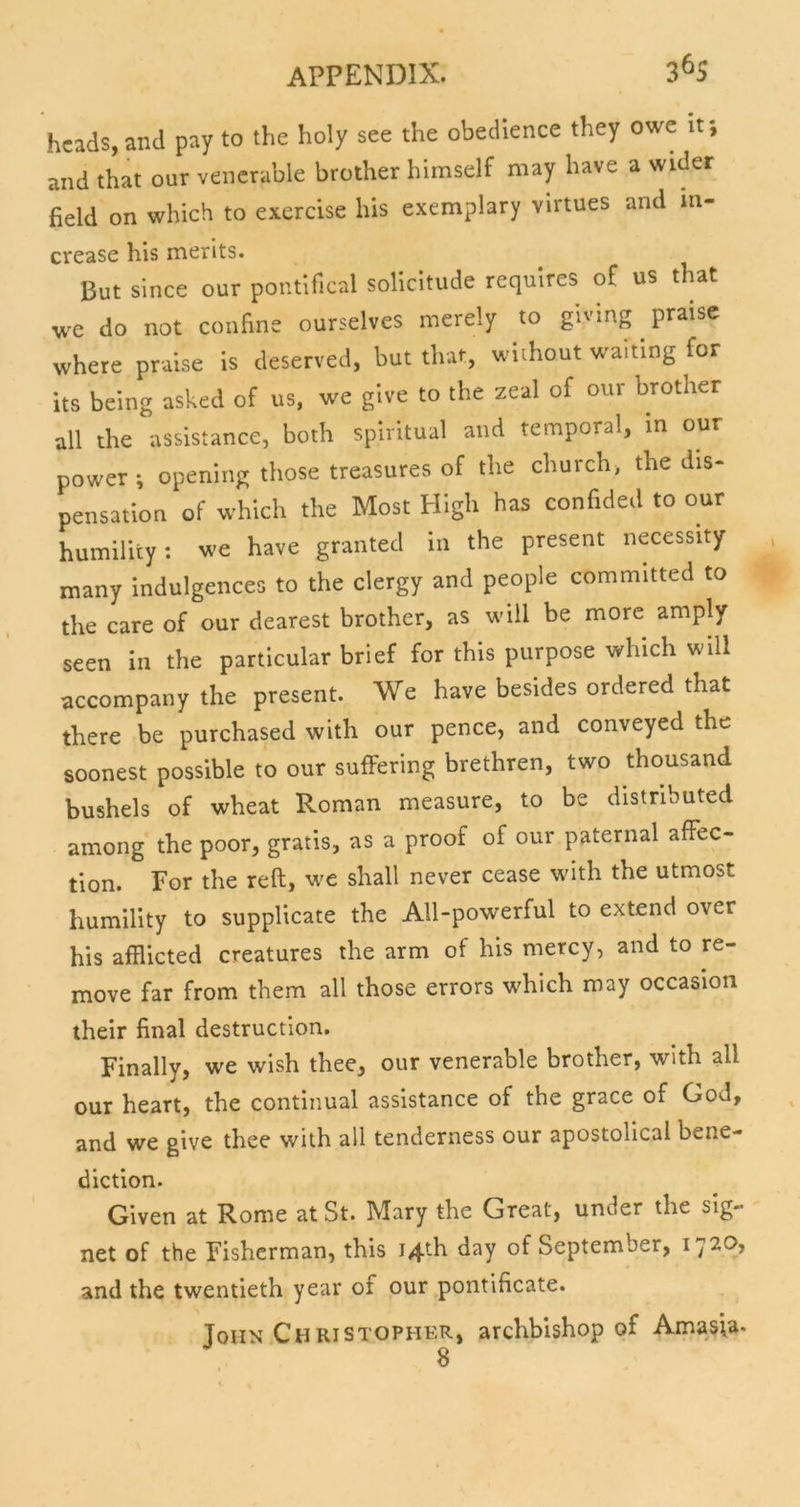 3^S heads, and pay to the holy see the obedience they owe if, and that our venerable brother himself may have a wider field on which to exercise his exemplary virtues and in- crease his merits. But since our pontifical solicitude requires of us that we do not confine ourselves merely to giving praise where praise is deserved, but that, without waiting for its being asked of us, we give to the zeal of our brother all the assistance, both spiritual and temporal, in our power •, opening those treasures of the church, the dis- pensation of which the Most High has confided to our humility: we have granted in the present necessity many indulgences to the clergy and people committed to the care of our dearest brother, as will be more amply seen in the particular brief for this purpose which will accompany the present. We have besides ordered that there be purchased with our pence, and conveyed the soonest possible to our suffering brethren, two thousand bushels of wheat Roman measure, to be distributed among the poor, gratis, as a proof of our paternal affec- tion. For the reft, we shall never cease with the utmost humility to supplicate the All-powerful to extend over his afflicted creatures the arm of his mercy, and to re- move far from them all those errors which may occasion their final destruction. Finally, we wish thee, our venerable brother, with all our heart, the continual assistance of the grace of God, and we give thee with all tenderness our apostolical bene- diction. Given at Rome at St. Mary the Great, under the sig- net of the Fisherman, this 14th day of September, i'j'20, and the twentieth year of our pontificate. Toiin Christopher, archbishop of Amasia- 8