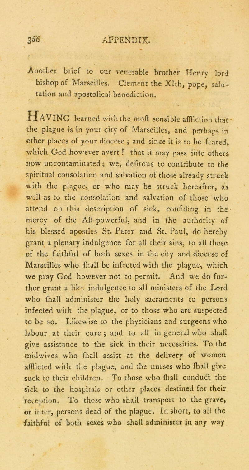 Another brief to our venerable brother Henry lord bishop of Marseilles. Clement the Xlth, pope, salu- tation and apostolical benediction. Having learned with the moil sensible affliction that the plague is in your city of Marseilles, and perhaps in other places of your diocese ; and since it is to be feared, which God however avert ! that it may pass into others now uncontaminated *, we, delirous to contribute to the spiritual consolation and salvation of those already struck with the plague, or who may be struck hereafter, as well as to the consolation and salvation of those who attend on this description of sick, confiding in the mercy of the All-powerful, and In the authority of his blessed apostles St. Peter and St. Paul, do hereby grant a plenary Indulgence for all their sins, to all those of the faithful of both sexes In the city and diocese of Marseilles who fliall be infected with the plague, which we pray God however not to permit. And we do fur- ther grant a lik, indulgence to all ministers of the Lord who fhall administer the holy sacraments to persons infected with the plague, or to those who are suspected to be so. Likewise to the physicians and surgeons who labour at their cure ; and to all In general who shall give assistance to the sick in their necessities. To the midwives who fliall assist at the delivery of women afflicted with the plague, and the nurses who fhall give suck to their children. To those who fliall condudl the sick to the hospitals or other places destined for their reception. To those who shall transport to the grave, or inter, persons dead of the plague. In short, to all the faithful of both sexes who shall administer in any w-ay