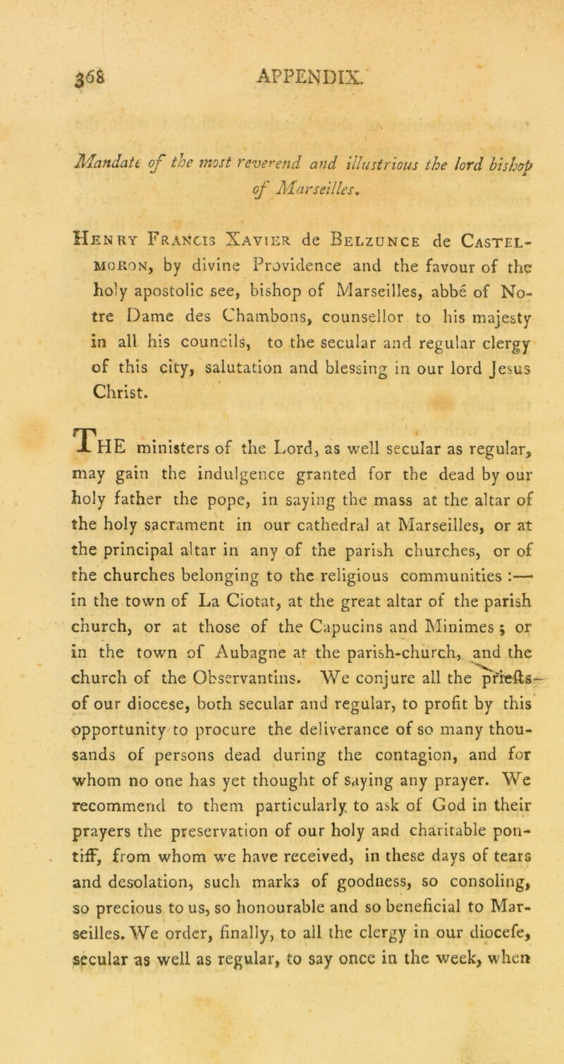 MandatL of the most reverend and illustrious the lord bishop of Marseilles, Henry Francis Xavier de Belzunce de Castel- MORON, by divine Providence and the favour of the holy apostolic see, bishop of Marseilles, abbe of No- tre Dame des Chambons, counsellor to his majesty in all his councils, to the secular and regular clergy* of this city, salutation and blessing in our lord Jesus Christ. The ministers of the Lord, as well secular as regular, may gain the indulgence granted for the dead by our holy father the pope, in saying the mass at the altar of the holy sacrament in our cathedral at Marseilles, or at the principal altar in any of the parish churches, or of the churches belonging to the religious communities :— in the town of La Ciotat, at the great altar of the parish church, or at those of the Capucins and Minimes ; or in the town of Aubagne at the parish-church, and the church of the Observantins. We conjure all the pfi^ellsr of our diocese, both secular and regular, to profit by this opportunity to procure the deliverance of so many thou- sands of persons dead during the contagion, and for whom no one has yet thought of saying any prayer. We recommend to them particularly to ask of God in their prayers the preservation of our holy and charitable pon- tiff, from whom w'e have received, in these days of tears and desolation, such marks of goodness, so consoling, so precious to us, so honourable and so beneficial to Mar- seilles. We order, finally, to all the clergy in our diocefe, secular as well as regular, to say once in the week, when