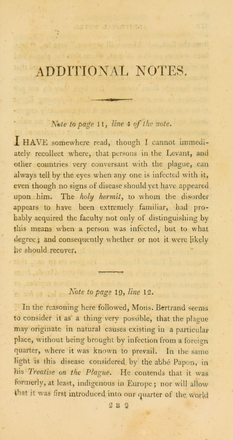 ADDITIONAL NOTES Nbie to page 1line 4 of the note. X HAVE somewhere read, though I cannot iinmeclU atcly recollect where, that persons in the Levant, and other countries very conversant with the plague, can always tell by the eyes when any one is infected with it, even though no signs of disease should yet have appeared upon him. The holy hermit^ to whom the disorder appears to have been extremely familiar, had pro- bably acquired the faculty not only of distinguishing by this means when a person was Infected, but to what degree j and consequently whether or not it were likely he should recover. ISote to page 19, line 12. In the. reasoning here followed, Mons. Bertrand seems to consider it as a thing very possible, that the plague may originate in natural causes existing in a particular place, without being brought by infection from a foreio-n quarter, where it was known to prevail. In the same light is this disease considered by the abbe Papon, in his Treatise on the Plague. He contends that it was loraierly, at least, indigenous in Europe; nor will allow ihat it was first introduced into our quarter of the WQi'ld 2 B $