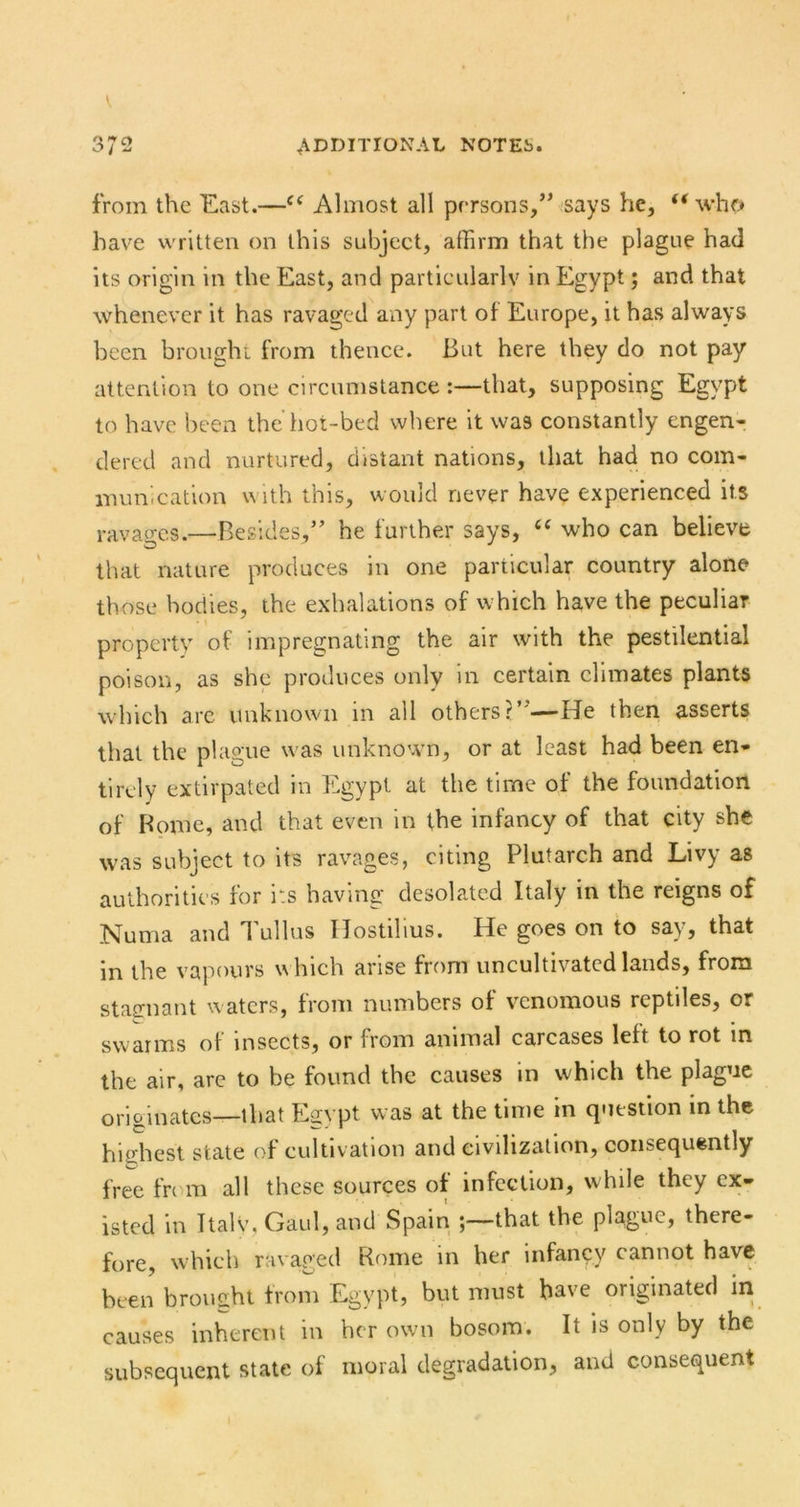 V 372 ADDITIONAL NOTEi). from the East.—Almost all persons,” says he, who have written on this subject, affirm that the plague had its origin in the East, and particularlv in Egypt; and that whenever it has ravaged any part of Europe, it has always been bronghi from thence. But here they do not pay attention to one circumstance :—that, supposing Egypt to have been the’hot-bed where it was constantly engen- dered and nurtured, distant nations, that had no com- munication with this, would never have experienced its ravages.—Besides,” he further says, who can believe that nature produces in one particular country alone those bodies, the exhalations of which have the peculiar property of impregnating the air with the pestilential poison, as she produces only in certain climates plants which arc unknown in all others?”—He then asserts that the plague was unknown, or at least had been en- tirely extirpated in Egypt at the time of the foundation of Borne, and that even in the infancy of that city she was subject to its ravages, citing Plutarch and Livy as authorities for its having desolated Italy in the reigns of Numa and Tullus Hostilius. He goes on to say, that in the vapours which arise from uncultivated lands, from stagnant waters, from numbers of venomous reptiles, or svvaims of insects, or from animal carcases left to rot in the air, arc to be found the causes in which the plague originates—that Egypt was at the time in q<itstion in the highest state of cultivation and civilization, consequently free frt ni all these sources of infection, while they ex- isted in Ttalv, Gaul, and Spain that the plague, there- fore, which ravaged Rome in her infancy cannot have been brought from Egypt, but must have originated in causes inherent in her own bosom. It is only by the subsequent state of moral degradation, and consequent i