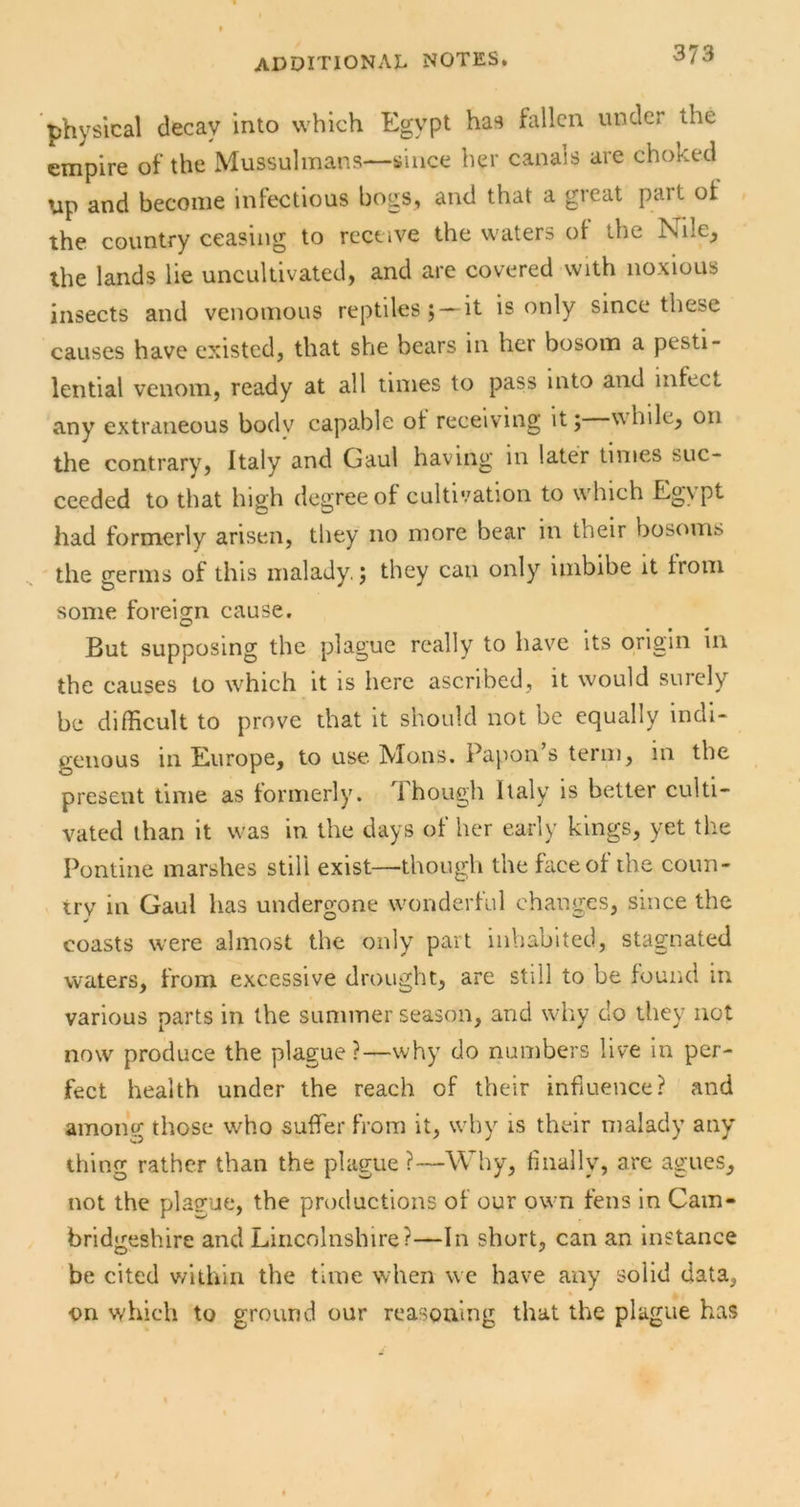 physical decay into which Egypt has fallen under the empire of the Mussulmans—since her canals are choked Up and become infectious bogs, and that a great part of the country ceasing to receive the waters of the Nile, the lands lie uncultivated, and are covered with noxious insects and venomous reptiles; —it is only since these causes have existed, that she bears in her bosom a pesti- lential venom, ready at all times to pass into and infect any extraneous body capable of receiving it; while, on the contrary, Italy and Gaul having in later times suc- ceeded to that high degree of cultivation to which Egypt had formerly arisen, they no more bear in their bosoms the germs of this malady,; they can only imbibe it from some foreign cause. But supposing the plague really to have its origin in the causes to which it is here ascribed, it would surely be difficult to prove that it should not be equally indi- genous in Europe, to use. Mo.ns. Papon s term, in the present time as formerly. 1 hough Italy is better culti- vated than it was in the days of her early kings, yet the Pontine marshes still exist—though the face of the coun- try in Gaul has undergone wonderful changes, since the coasts w'ere almost the only part inhabited, stagnated waters, from excessive drought, are still to be found in various parts in the summer season, and why do they not now produce the plague?—why do numbers live in per- fect health under the reach of their influence? and among those who suffer from it, why is their malady any thing rather than the plague?—Why, finally, are agues, not the plague, the productions of our own fens in Cam- bridgeshire and Lincolnshire?—In short, can an instance be cited vfithin the time when we have any solid data, on which to ground our reasoning that the plague has