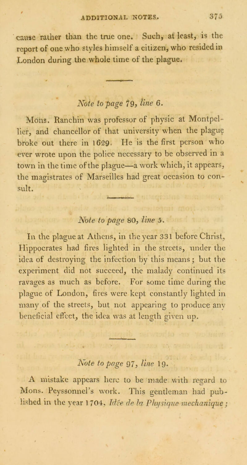 / cause rather than the true one. Such, at least, is the report of one who styles himself a citizen, who resided in London during the whole time of the plague. Note to page 79^ Une 6. Mons. Ranchin was professor of physic at Montpel- lief, and chancellor of that university when the plague broke out there in 1629* He is the first person who ever wTote upon the police necessary to be observed in a town in the time of the plague—a work which, it appears, the magistrates of Marseilles had great occasion to con- sult. Note to page 80, line 5. In the plague at Athens, in the year 331 before Christ, Hippocrates had fires lighted in the streets, under the idea of destroying the Infection by this means; but the experiment did not succeed, the malady continued its ravages as much as before. For some time during the plague of London, fires were kept constantly lighted in many of the streets, but not appearing to produce anv beneficial eflcct, the idea was at length given up. Note to page 97, line I9. A mistake appears here to be made with regard to Mons. Peyssonnel’s work. This gentleman had pub- lished in the year 1 704, Jdee cle la Vkysique mechaniqve ;