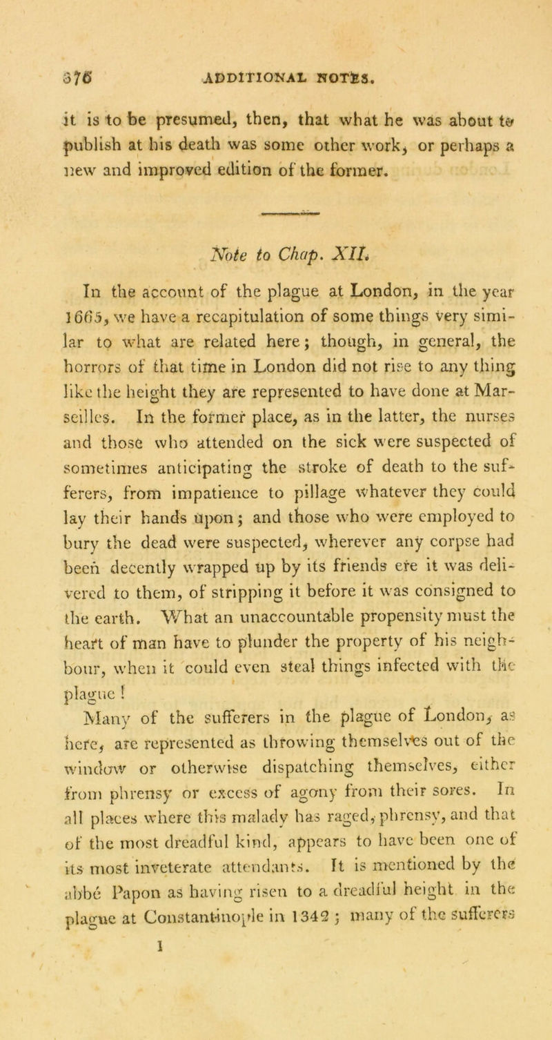 it is to be presunneJ, then, that what he was about te- publish at his death was some other work^ or perhaps a Dew and improved edition of the former. Note to Chap. XIL In the account of the plague at London, in the year 1665, we have a recapitulation of some things very simi- lar to what are related here; though, in general, the horrors of that time in London did not rise to any thing like the height they are represented to have done at Mar- seilles. In the former place, as in the latter, the nurses and those who attended on the sick were suspected of sometimes anticipating the stroke of death to the suf- ferers, from impatience to pillage whatever they could lay their hands Upon; and those who were employed to bury the dead were suspected, wherever any corpse had been decently wrapped up by its friends ere it was deli- vered to them, of stripping it before it was consigned to the earth, V/hat an unaccountable propensity must the heart of man have to plunder the property of his neigh- bour, when it 'could even steal things infected with the plague I Many of the sufferers in the plague of London, as here, are represented as throwing themseU'^s out of the window or otherwise dispatching themselves, either from phrensy or excess of agony from their sores. In all places where this malady has raged, phrensy, and that of the most dreadful kind, appears to have been one of its most inveterate attendants. It is mentioned by the abbe Papon as having risen to a dread!ul height in the plague at Constantinople in 1342 ; many of the suflcrcrs 1 t