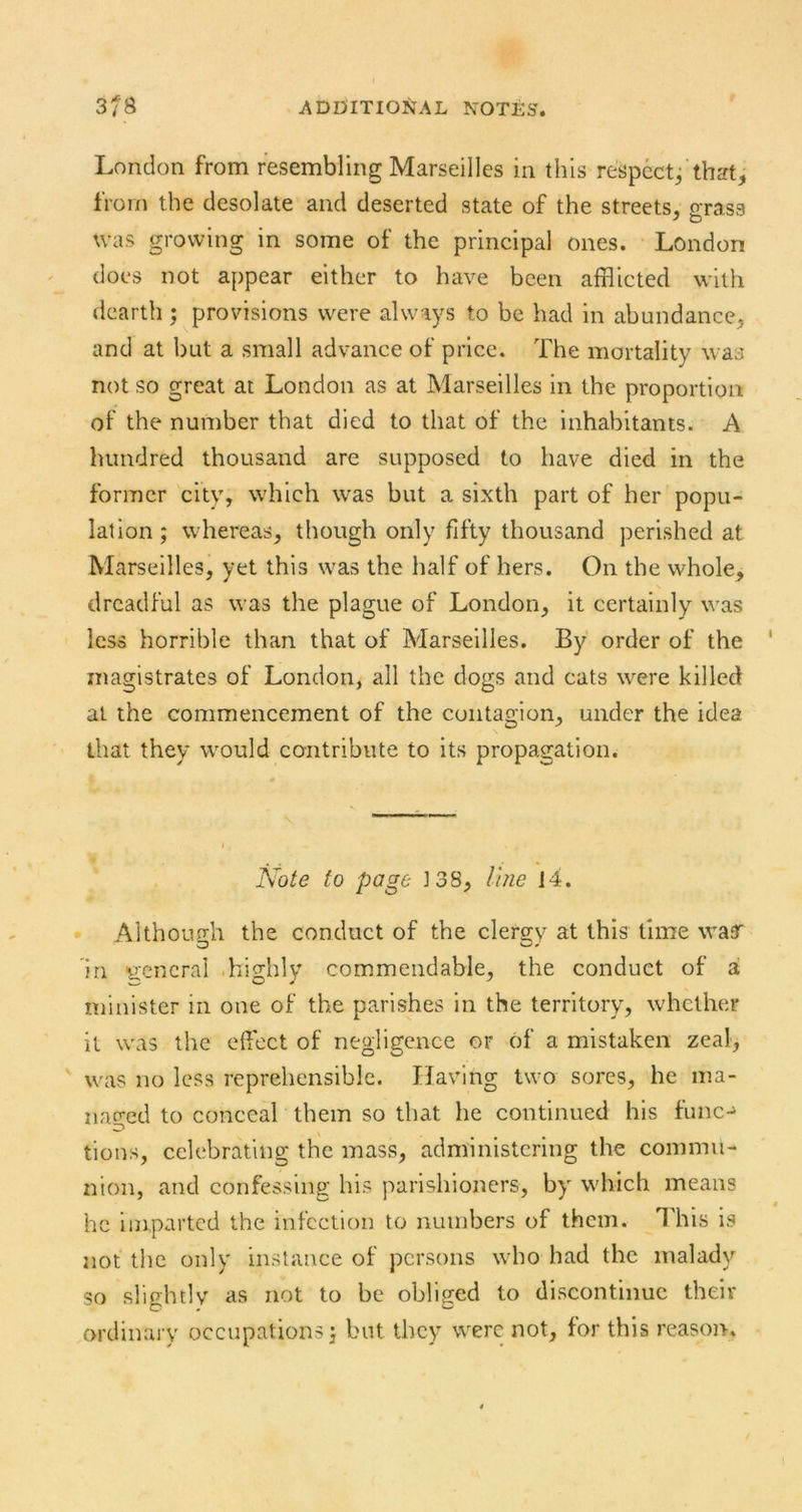 London from resembling Marseilles in this respect/that, from the desolate and deserted state of the streets, o-rass was growing in some of the principal ones. London does not appear either to have been afflicted with dearth ; provisions were always to be had in abundance, and at but a small advance of price. The mortality was not so great at London as at Marseilles in the proportion of the number that died to that of the inhabitants. A hundred thousand are supposed to have died in the former city, which was but a sixth part of her popu- lation ; whereas, though only fifty thousand perished at Marseilles, yet this was the half of hers. On the whole, dreadful as was the plague of London, it certainly was less horrible than that of Marseilles. By order of the magistrates of London, all the dogs and cats were killed at the commencement of the contagion, under the idea that they would contribute to its propagation. to page J38, line 14. Although the conduct of the clergy at this time wafT in ^i'cncral .highly commendable, the conduct of a minister in one of the parishes in the territory, whether it was the effect of negligence or of a mistaken zeal, ' was no less reprehensible. Having two sores, he ma- naged to conceal them so that he continued his func- tions, celebrating the mass, administering the commu- nion, and confessing his parishioners, by which means he imparted the infection to numbers of them. This is not the only instance of persons who had the malady so slightly as not to be obliged to discontinue their ordinary occupations} but they were not, for this reason-.