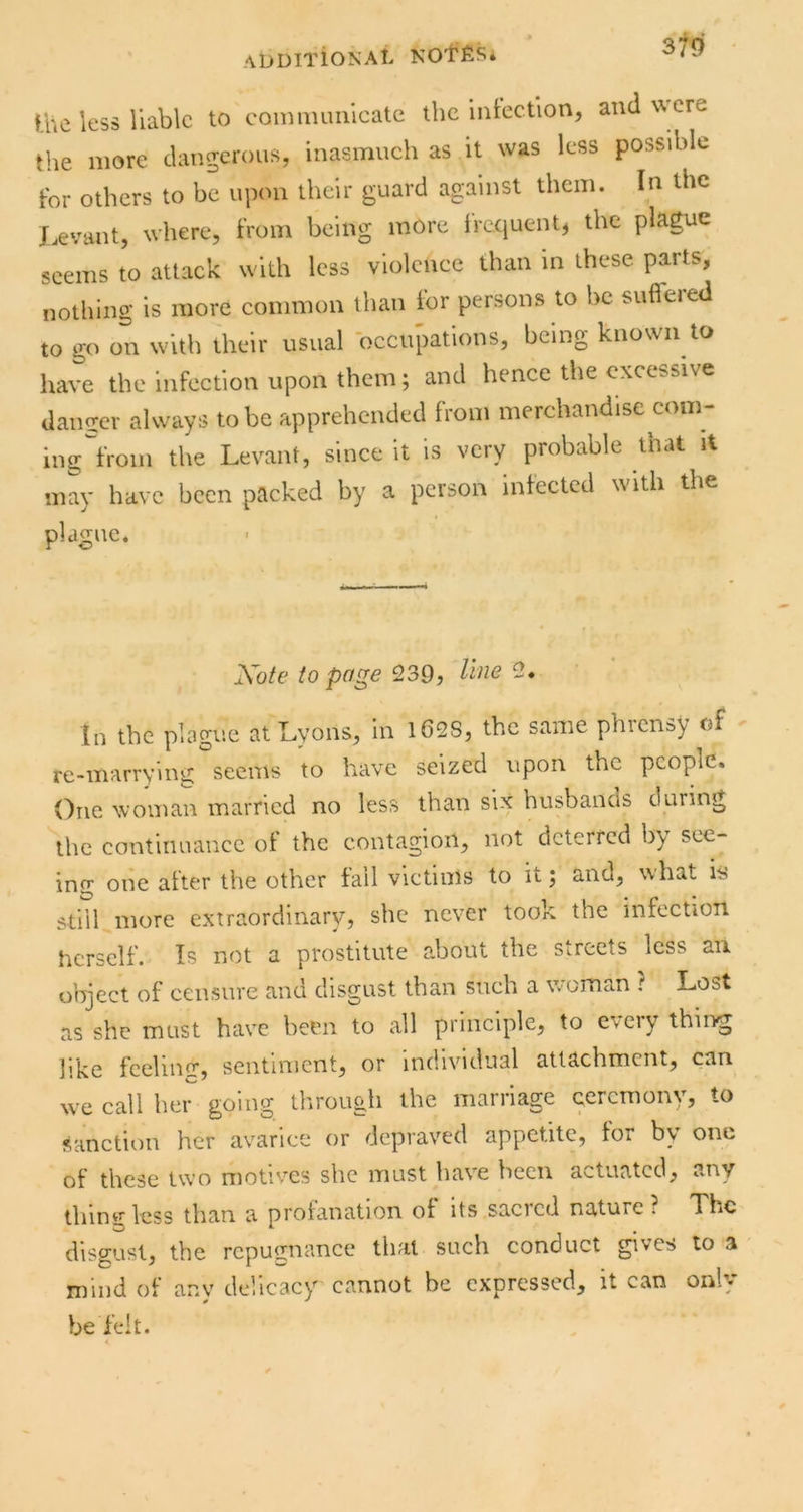 Ihe less liable to coimiuiiilcatc the iiitection, and wxre the more chmgeroiis, inasmuch as it was less possible tor others to be upon their guard against them. In the J-evant, where, from being more Ircciuent, the plague seems to attack with less violence than m these parts, nothing is more common than Ibr persons to be suffered to go on with their usual occupations, being known to have the infection upon them; and hence the excessive damrer always to be apprehended from merchandise com- ing'from the Levant, since it is very probable that it may have been packed by a person infected with the plague. Xote to pa^e 9.3Q, line in the plague at Lyons, in 1628, the same phrensy of re-marrying seems to have seized upon the people. One woman married no less than six husbands during the continuance of the contagion, not deterred by see- ing one after the other fail victims to it; and, what is stiil more extraordinary, she never took the infection herself. Is not a prostitute about the Serects less an object of censure and disgust than such a woman ? Lost as she must have been to all principle, to eveiy thing like feeling, sentiment, or individual attachment, can we call her going tlirough the marriage ceremony, to sanction her avarice or depraved appetite, for by one of these two motives she must have heen a>-tuatcd, any thing less than a profanation of its sacicd nature ; The disgust, the repugnance that such conduct gives to a mind of any delicacy cannot be expressed, it can only be felt. <